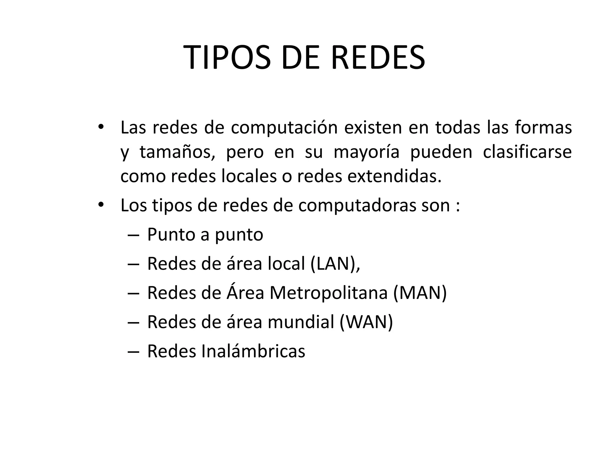 TIPOS DE REDES
• Las redes de computación existen en todas las formas
y tamaños, pero en su mayoría pueden clasificarse
como redes locales o redes extendidas.
• Los tipos de redes de computadoras son :
– Punto a punto
– Redes de área local (LAN),
– Redes de Área Metropolitana (MAN)
– Redes de área mundial (WAN)
– Redes Inalámbricas
 