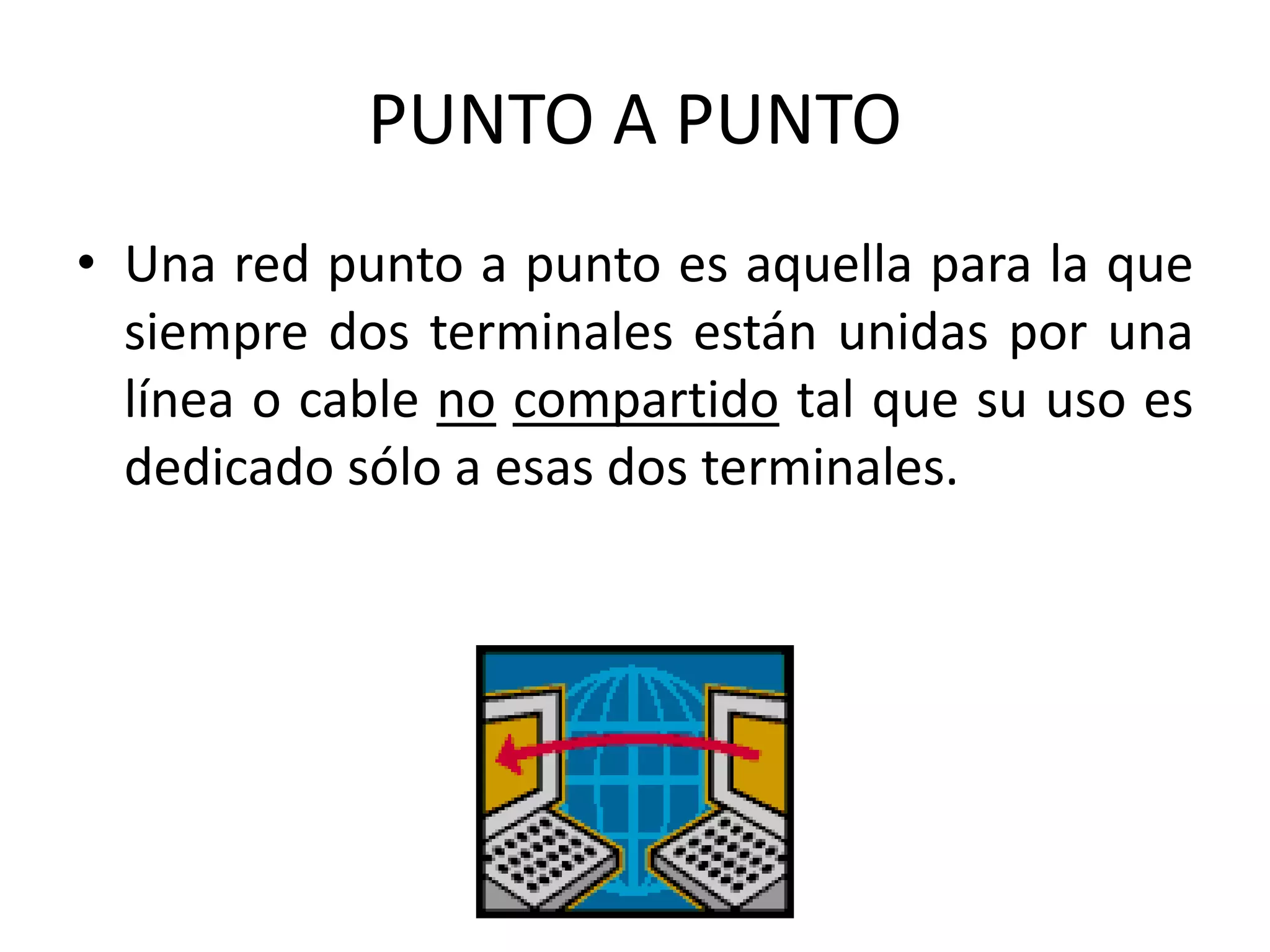 PUNTO A PUNTO
• Una red punto a punto es aquella para la que
siempre dos terminales están unidas por una
línea o cable no compartido tal que su uso es
dedicado sólo a esas dos terminales.
 