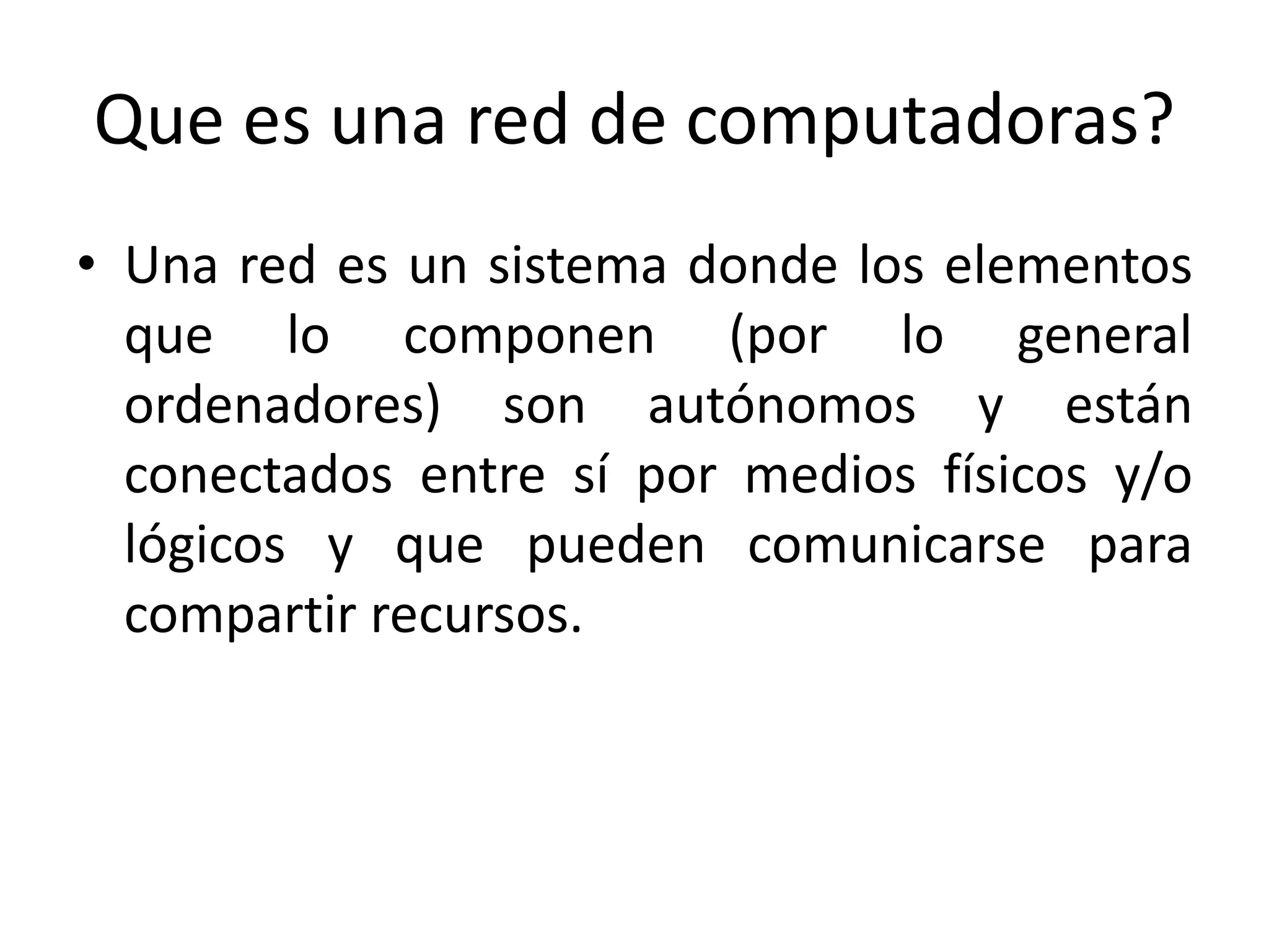Que es una red de computadoras?
• Una red es un sistema donde los elementos
que lo componen (por lo general
ordenadores) son autónomos y están
conectados entre sí por medios físicos y/o
lógicos y que pueden comunicarse para
compartir recursos.
 