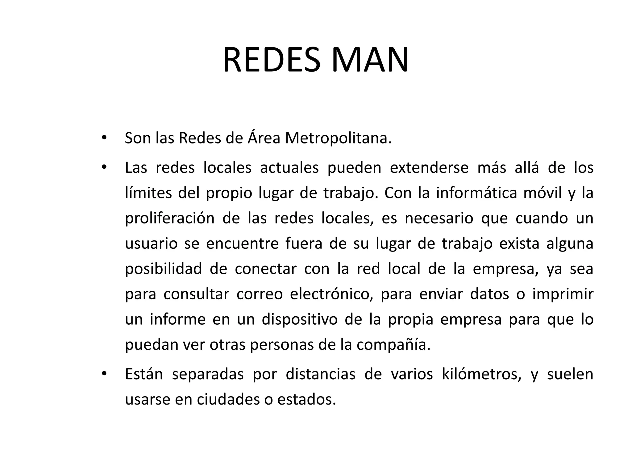 REDES MAN
• Son las Redes de Área Metropolitana.
• Las redes locales actuales pueden extenderse más allá de los
límites del propio lugar de trabajo. Con la informática móvil y la
proliferación de las redes locales, es necesario que cuando un
usuario se encuentre fuera de su lugar de trabajo exista alguna
posibilidad de conectar con la red local de la empresa, ya sea
para consultar correo electrónico, para enviar datos o imprimir
un informe en un dispositivo de la propia empresa para que lo
puedan ver otras personas de la compañía.
• Están separadas por distancias de varios kilómetros, y suelen
usarse en ciudades o estados.
 