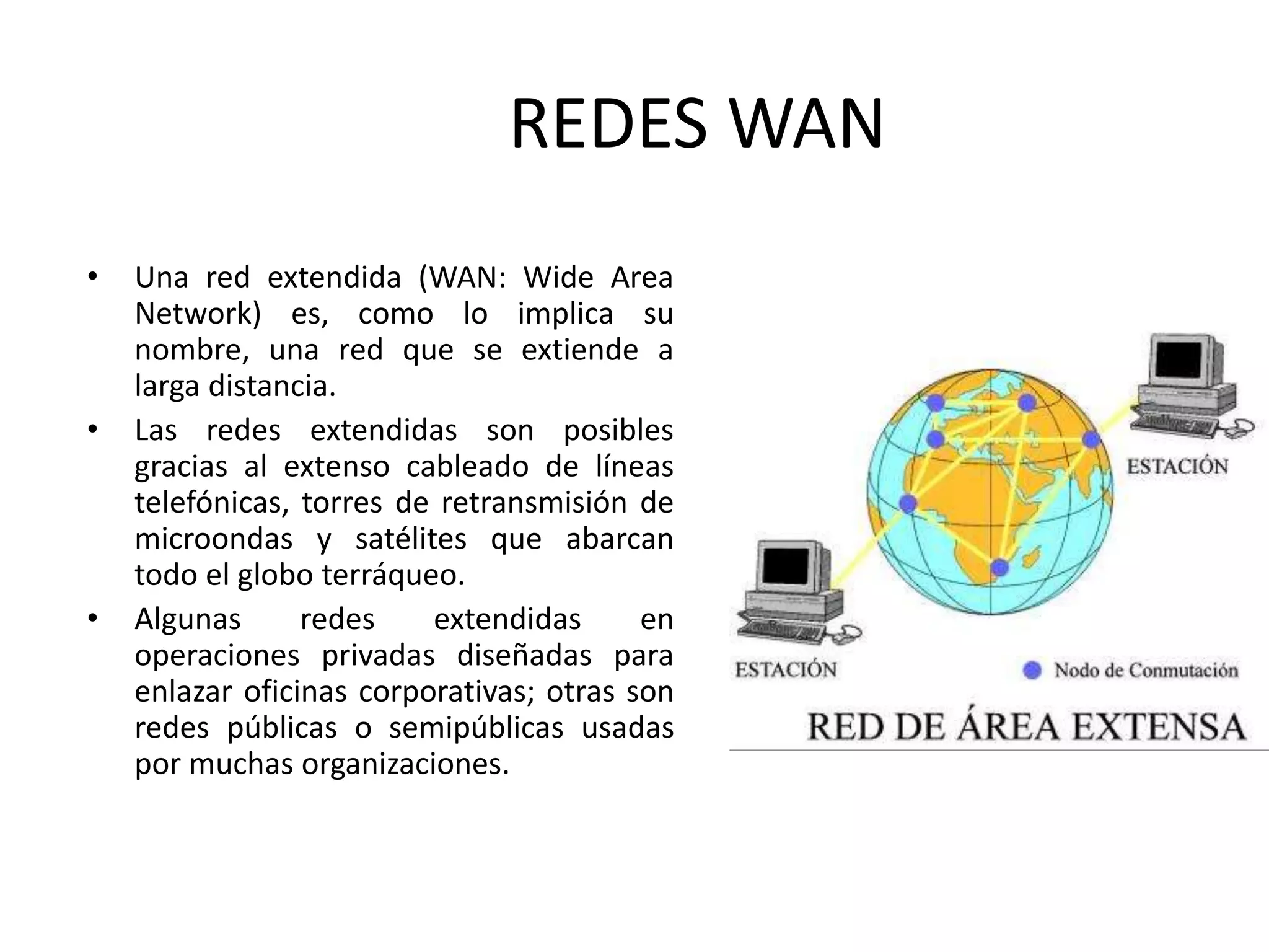 REDES WAN
• Una red extendida (WAN: Wide Area
Network) es, como lo implica su
nombre, una red que se extiende a
larga distancia.
• Las redes extendidas son posibles
gracias al extenso cableado de líneas
telefónicas, torres de retransmisión de
microondas y satélites que abarcan
todo el globo terráqueo.
• Algunas redes extendidas en
operaciones privadas diseñadas para
enlazar oficinas corporativas; otras son
redes públicas o semipúblicas usadas
por muchas organizaciones.
 