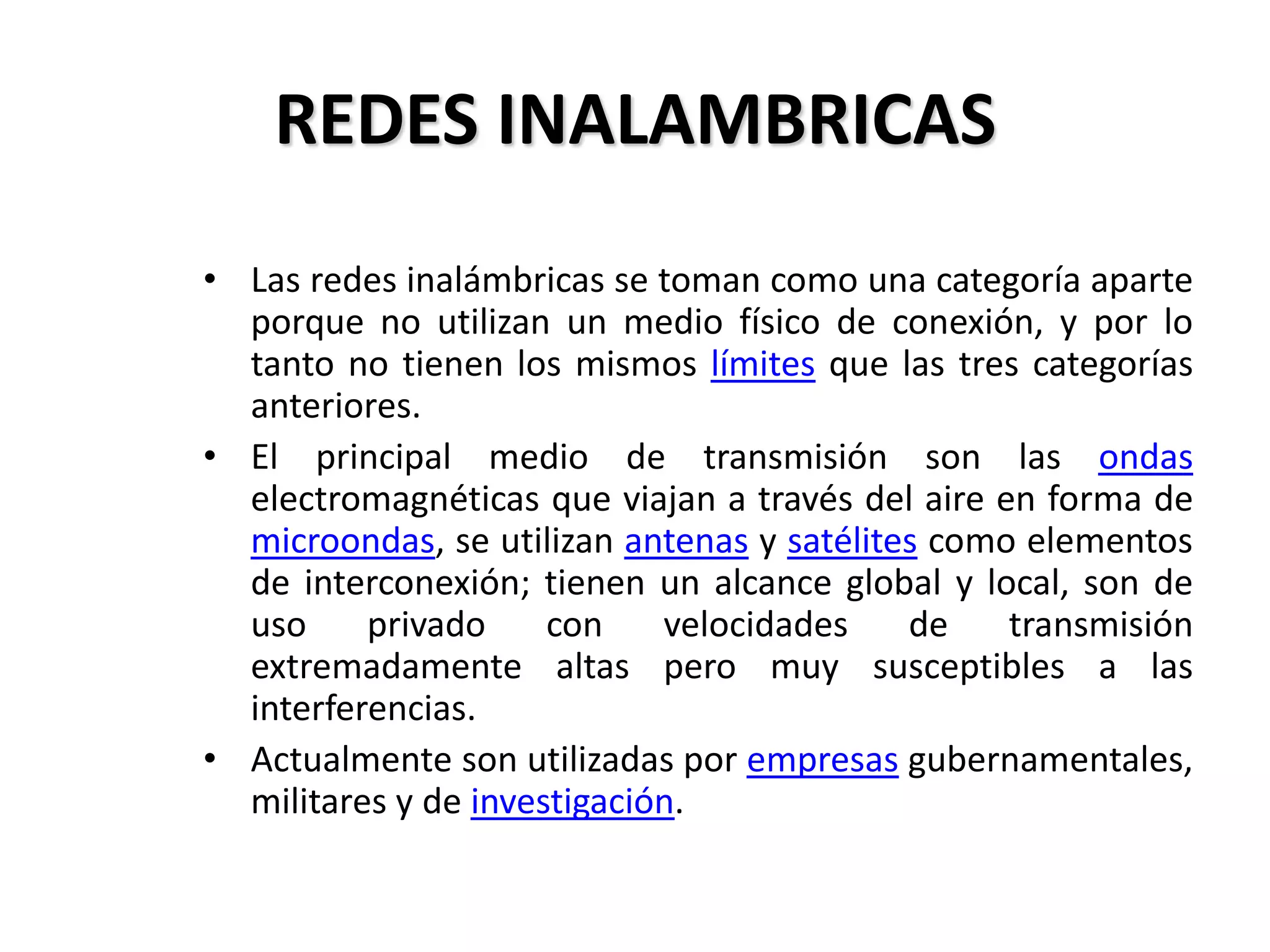 REDES INALAMBRICAS
• Las redes inalámbricas se toman como una categoría aparte
porque no utilizan un medio físico de conexión, y por lo
tanto no tienen los mismos límites que las tres categorías
anteriores.
• El principal medio de transmisión son las ondas
electromagnéticas que viajan a través del aire en forma de
microondas, se utilizan antenas y satélites como elementos
de interconexión; tienen un alcance global y local, son de
uso privado con velocidades de transmisión
extremadamente altas pero muy susceptibles a las
interferencias.
• Actualmente son utilizadas por empresas gubernamentales,
militares y de investigación.
 
