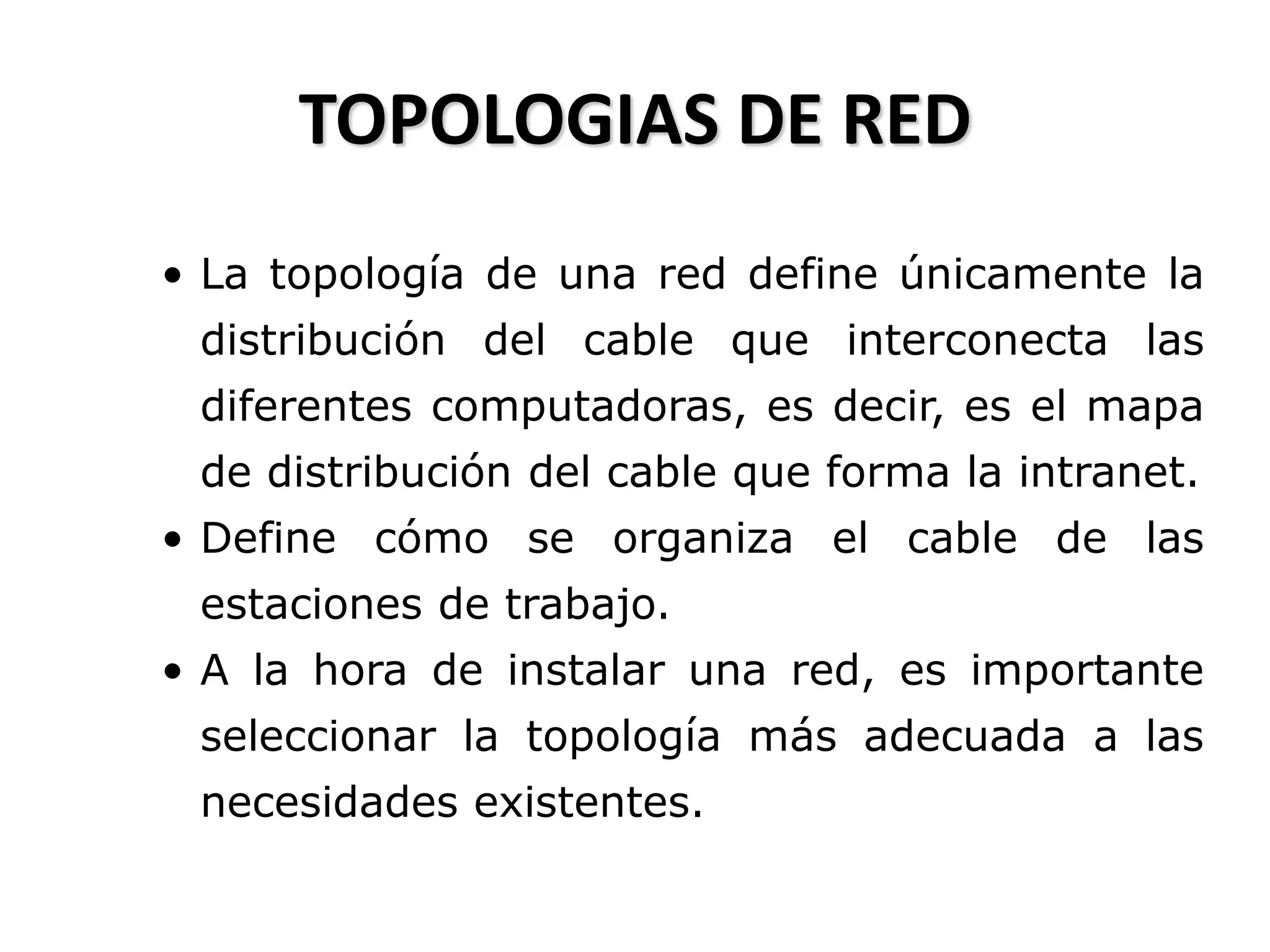 TOPOLOGIAS DE RED
• La topología de una red define únicamente la
distribución del cable que interconecta las
diferentes computadoras, es decir, es el mapa
de distribución del cable que forma la intranet.
• Define cómo se organiza el cable de las
estaciones de trabajo.
• A la hora de instalar una red, es importante
seleccionar la topología más adecuada a las
necesidades existentes.
 