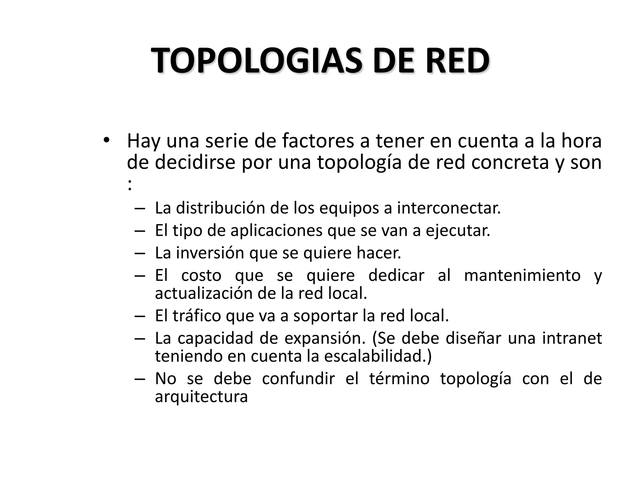 TOPOLOGIAS DE RED
• Hay una serie de factores a tener en cuenta a la hora
de decidirse por una topología de red concreta y son
:
– La distribución de los equipos a interconectar.
– El tipo de aplicaciones que se van a ejecutar.
– La inversión que se quiere hacer.
– El costo que se quiere dedicar al mantenimiento y
actualización de la red local.
– El tráfico que va a soportar la red local.
– La capacidad de expansión. (Se debe diseñar una intranet
teniendo en cuenta la escalabilidad.)
– No se debe confundir el término topología con el de
arquitectura
 