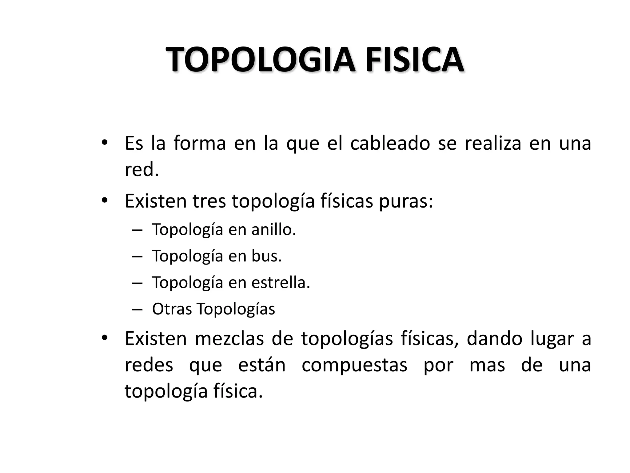 TOPOLOGIA FISICA
• Es la forma en la que el cableado se realiza en una
red.
• Existen tres topología físicas puras:
– Topología en anillo.
– Topología en bus.
– Topología en estrella.
– Otras Topologías
• Existen mezclas de topologías físicas, dando lugar a
redes que están compuestas por mas de una
topología física.
 