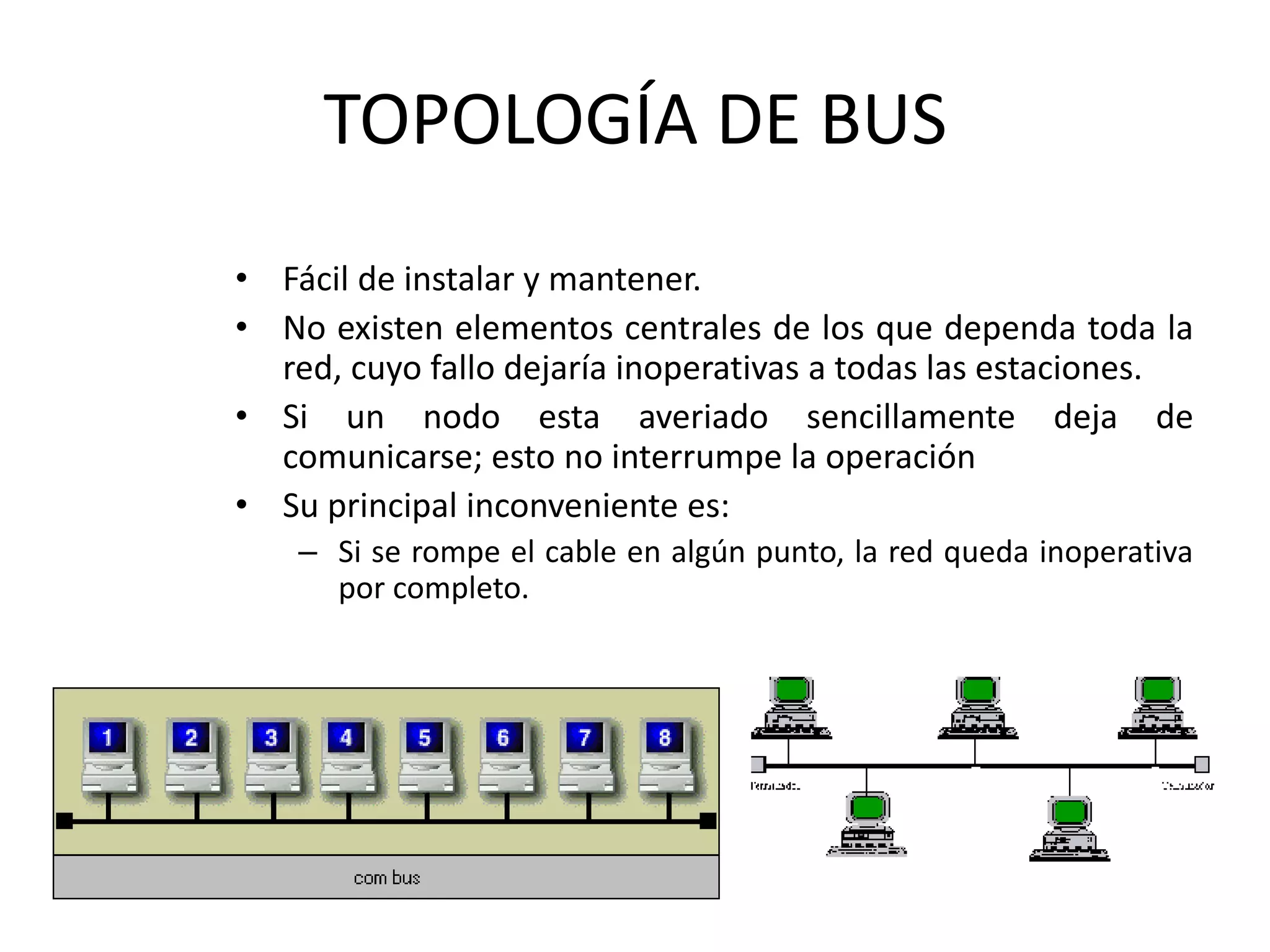 TOPOLOGÍA DE BUS
• Fácil de instalar y mantener.
• No existen elementos centrales de los que dependa toda la
red, cuyo fallo dejaría inoperativas a todas las estaciones.
• Si un nodo esta averiado sencillamente deja de
comunicarse; esto no interrumpe la operación
• Su principal inconveniente es:
– Si se rompe el cable en algún punto, la red queda inoperativa
por completo.
 