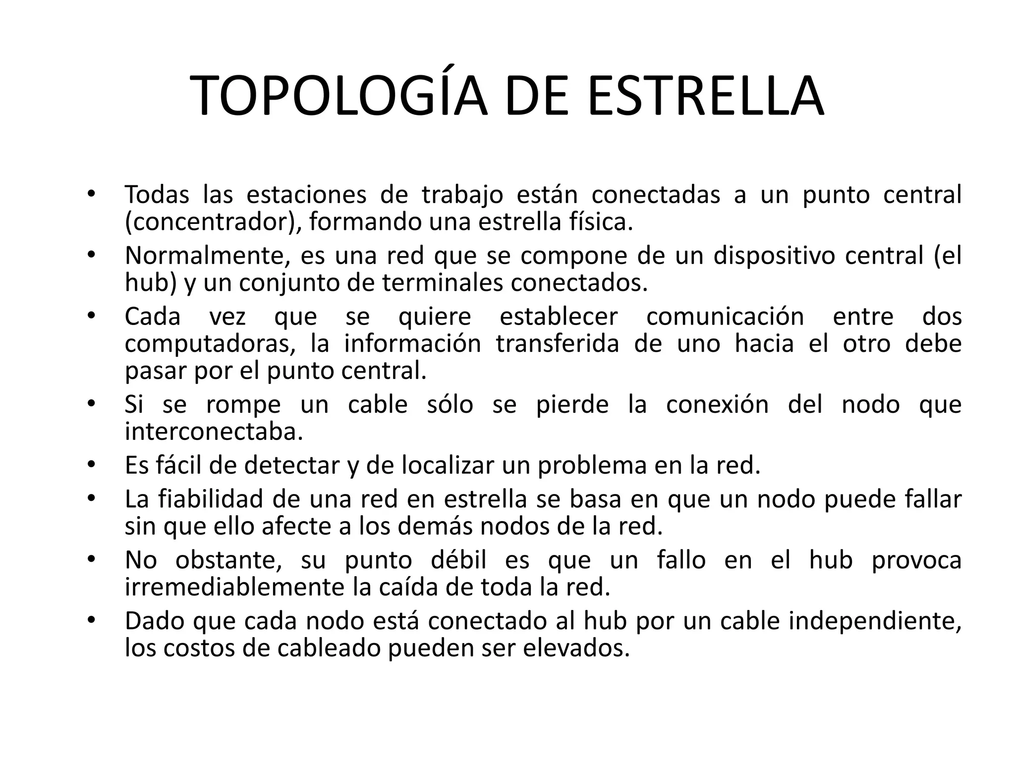 TOPOLOGÍA DE ESTRELLA
• Todas las estaciones de trabajo están conectadas a un punto central
(concentrador), formando una estrella física.
• Normalmente, es una red que se compone de un dispositivo central (el
hub) y un conjunto de terminales conectados.
• Cada vez que se quiere establecer comunicación entre dos
computadoras, la información transferida de uno hacia el otro debe
pasar por el punto central.
• Si se rompe un cable sólo se pierde la conexión del nodo que
interconectaba.
• Es fácil de detectar y de localizar un problema en la red.
• La fiabilidad de una red en estrella se basa en que un nodo puede fallar
sin que ello afecte a los demás nodos de la red.
• No obstante, su punto débil es que un fallo en el hub provoca
irremediablemente la caída de toda la red.
• Dado que cada nodo está conectado al hub por un cable independiente,
los costos de cableado pueden ser elevados.
 
