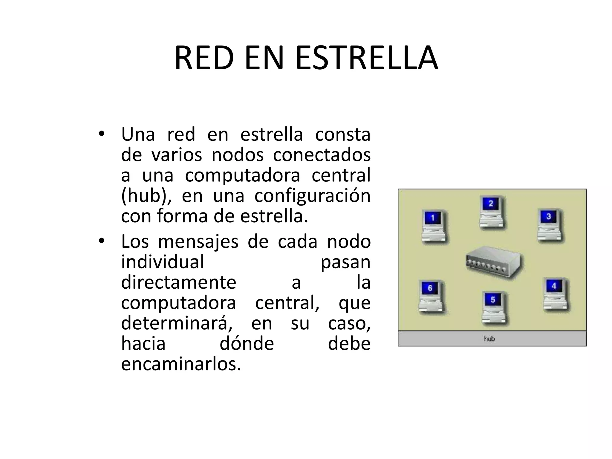 RED EN ESTRELLA
• Una red en estrella consta
de varios nodos conectados
a una computadora central
(hub), en una configuración
con forma de estrella.
• Los mensajes de cada nodo
individual pasan
directamente a la
computadora central, que
determinará, en su caso,
hacia dónde debe
encaminarlos.
 