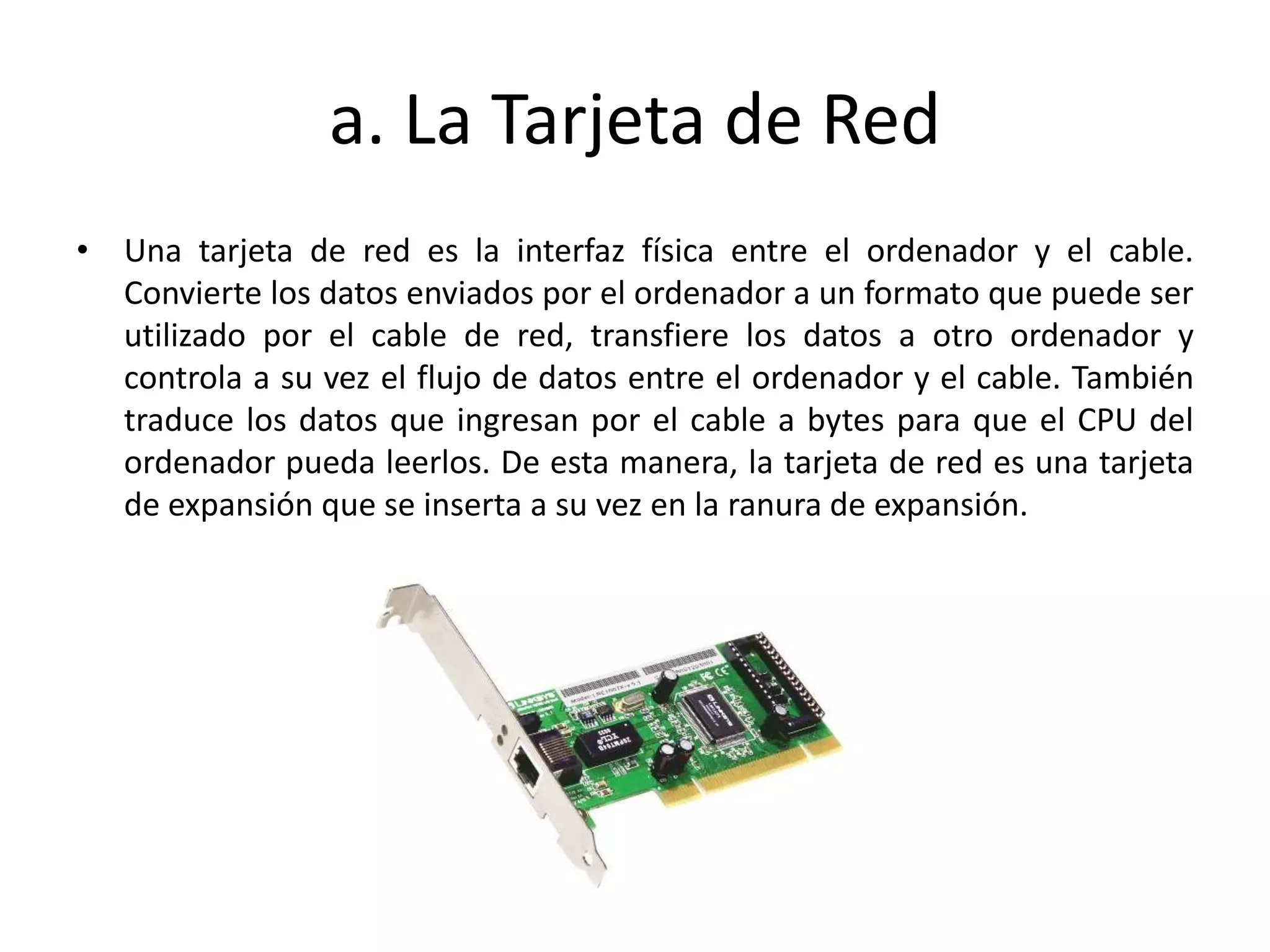 a. La Tarjeta de Red
• Una tarjeta de red es la interfaz física entre el ordenador y el cable.
Convierte los datos enviados por el ordenador a un formato que puede ser
utilizado por el cable de red, transfiere los datos a otro ordenador y
controla a su vez el flujo de datos entre el ordenador y el cable. También
traduce los datos que ingresan por el cable a bytes para que el CPU del
ordenador pueda leerlos. De esta manera, la tarjeta de red es una tarjeta
de expansión que se inserta a su vez en la ranura de expansión.
 