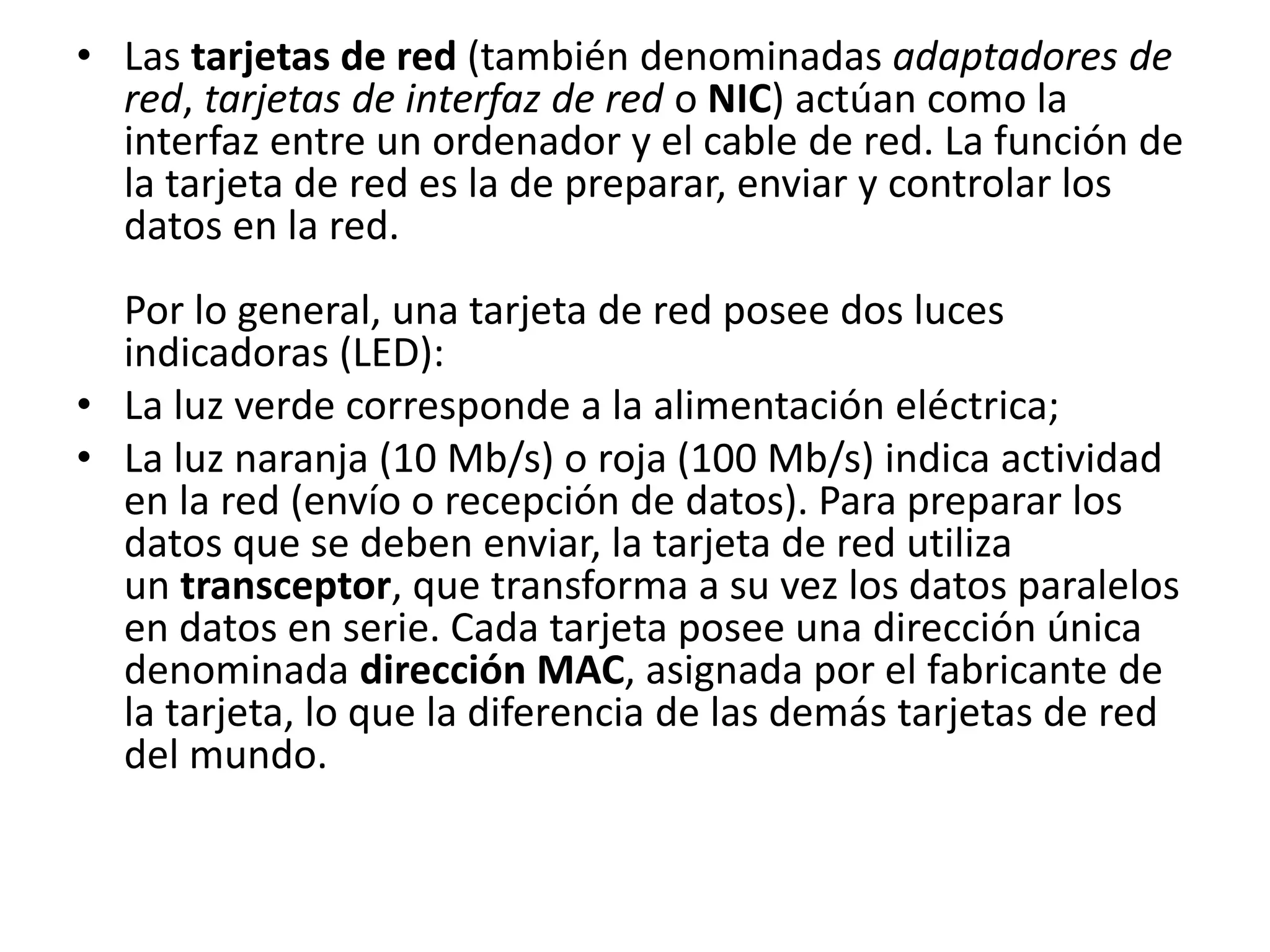 • Las tarjetas de red (también denominadas adaptadores de
red, tarjetas de interfaz de red o NIC) actúan como la
interfaz entre un ordenador y el cable de red. La función de
la tarjeta de red es la de preparar, enviar y controlar los
datos en la red.
Por lo general, una tarjeta de red posee dos luces
indicadoras (LED):
• La luz verde corresponde a la alimentación eléctrica;
• La luz naranja (10 Mb/s) o roja (100 Mb/s) indica actividad
en la red (envío o recepción de datos). Para preparar los
datos que se deben enviar, la tarjeta de red utiliza
un transceptor, que transforma a su vez los datos paralelos
en datos en serie. Cada tarjeta posee una dirección única
denominada dirección MAC, asignada por el fabricante de
la tarjeta, lo que la diferencia de las demás tarjetas de red
del mundo.
 