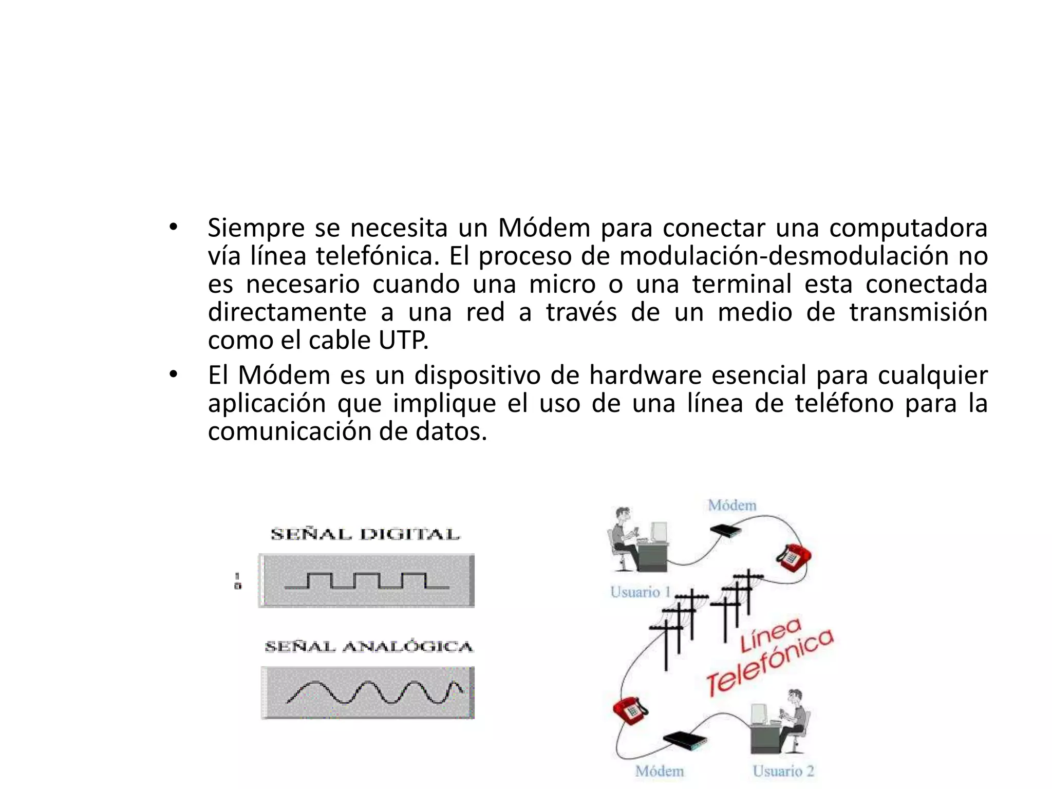 • Siempre se necesita un Módem para conectar una computadora
vía línea telefónica. El proceso de modulación-desmodulación no
es necesario cuando una micro o una terminal esta conectada
directamente a una red a través de un medio de transmisión
como el cable UTP.
• El Módem es un dispositivo de hardware esencial para cualquier
aplicación que implique el uso de una línea de teléfono para la
comunicación de datos.
 