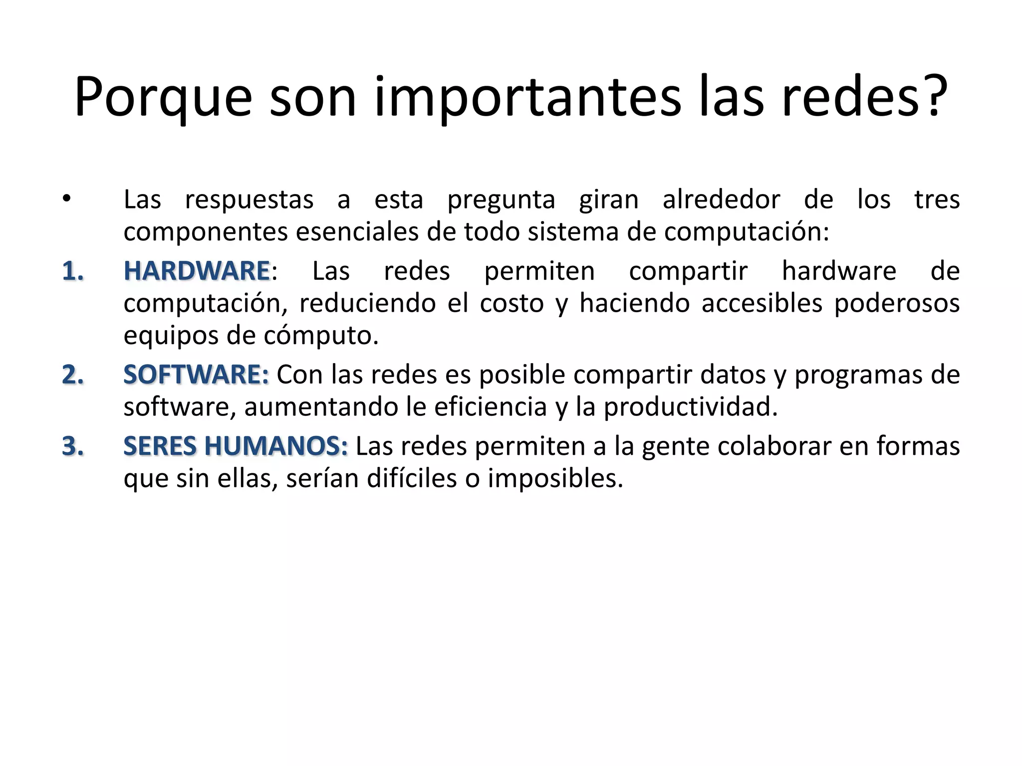 Porque son importantes las redes?
• Las respuestas a esta pregunta giran alrededor de los tres
componentes esenciales de todo sistema de computación:
1. HARDWARE: Las redes permiten compartir hardware de
computación, reduciendo el costo y haciendo accesibles poderosos
equipos de cómputo.
2. SOFTWARE: Con las redes es posible compartir datos y programas de
software, aumentando le eficiencia y la productividad.
3. SERES HUMANOS: Las redes permiten a la gente colaborar en formas
que sin ellas, serían difíciles o imposibles.
 