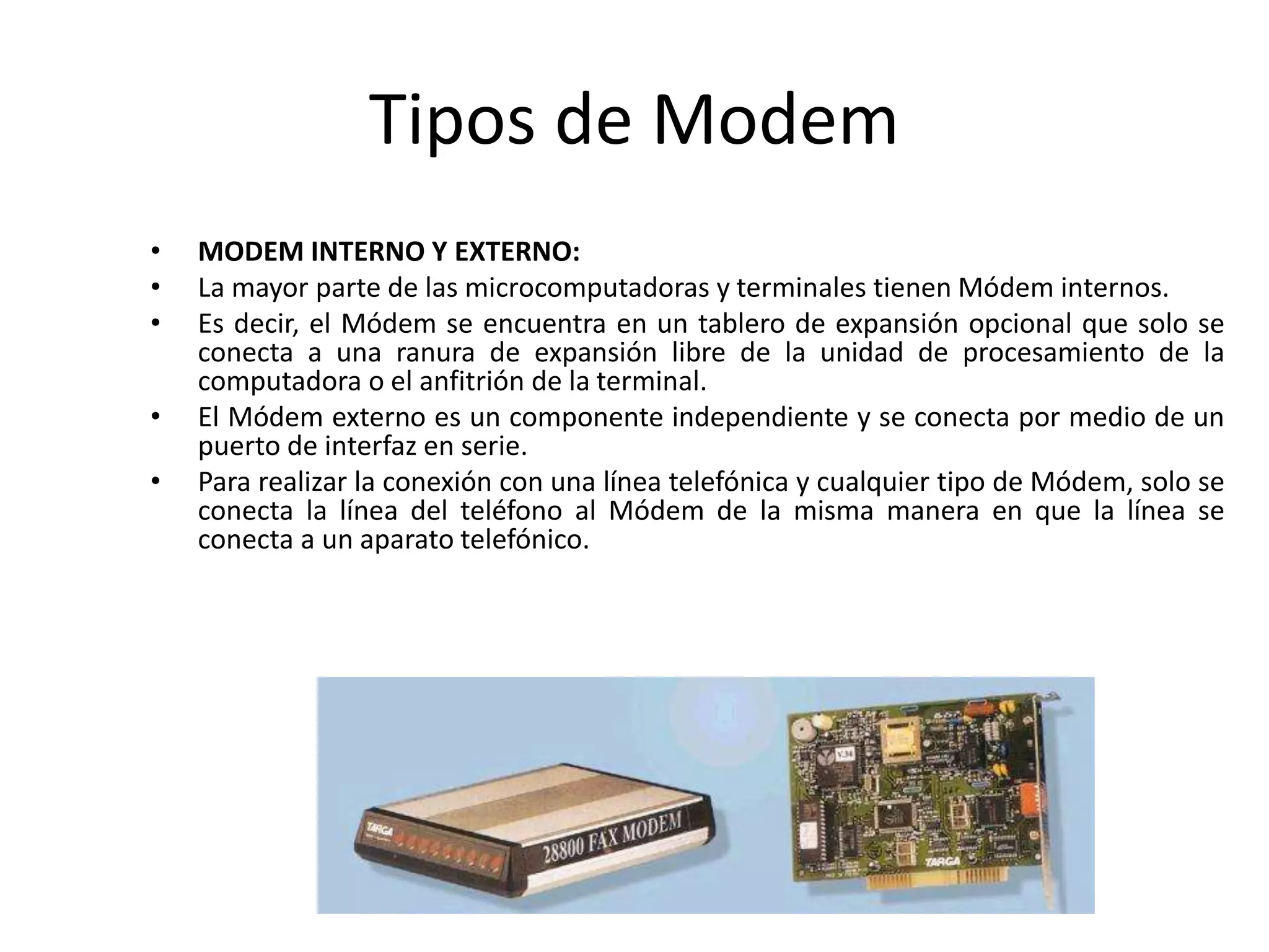 Tipos de Modem
• MODEM INTERNO Y EXTERNO:
• La mayor parte de las microcomputadoras y terminales tienen Módem internos.
• Es decir, el Módem se encuentra en un tablero de expansión opcional que solo se
conecta a una ranura de expansión libre de la unidad de procesamiento de la
computadora o el anfitrión de la terminal.
• El Módem externo es un componente independiente y se conecta por medio de un
puerto de interfaz en serie.
• Para realizar la conexión con una línea telefónica y cualquier tipo de Módem, solo se
conecta la línea del teléfono al Módem de la misma manera en que la línea se
conecta a un aparato telefónico.
 