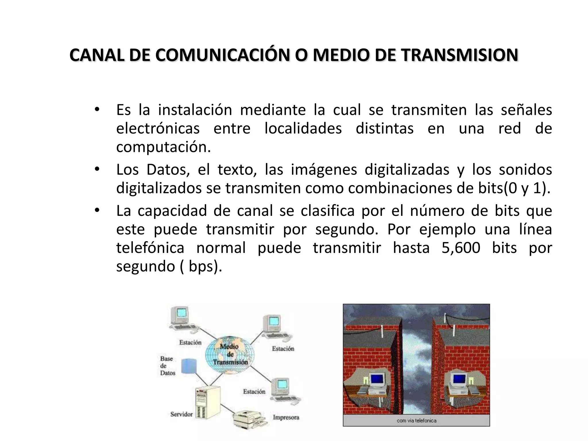 CANAL DE COMUNICACIÓN O MEDIO DE TRANSMISION
• Es la instalación mediante la cual se transmiten las señales
electrónicas entre localidades distintas en una red de
computación.
• Los Datos, el texto, las imágenes digitalizadas y los sonidos
digitalizados se transmiten como combinaciones de bits(0 y 1).
• La capacidad de canal se clasifica por el número de bits que
este puede transmitir por segundo. Por ejemplo una línea
telefónica normal puede transmitir hasta 5,600 bits por
segundo ( bps).
 