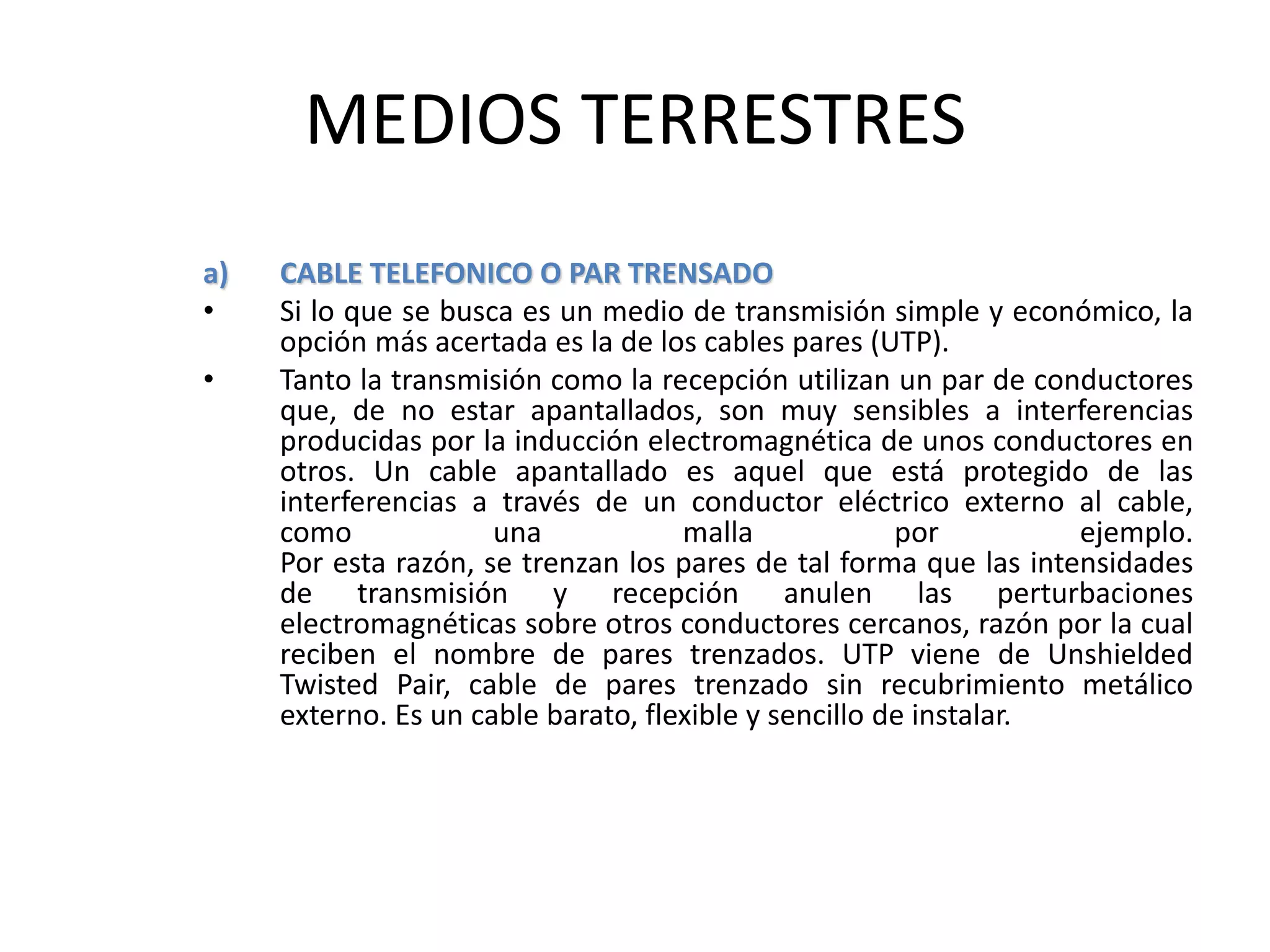 MEDIOS TERRESTRES
a) CABLE TELEFONICO O PAR TRENSADO
• Si lo que se busca es un medio de transmisión simple y económico, la
opción más acertada es la de los cables pares (UTP).
• Tanto la transmisión como la recepción utilizan un par de conductores
que, de no estar apantallados, son muy sensibles a interferencias
producidas por la inducción electromagnética de unos conductores en
otros. Un cable apantallado es aquel que está protegido de las
interferencias a través de un conductor eléctrico externo al cable,
como una malla por ejemplo.
Por esta razón, se trenzan los pares de tal forma que las intensidades
de transmisión y recepción anulen las perturbaciones
electromagnéticas sobre otros conductores cercanos, razón por la cual
reciben el nombre de pares trenzados. UTP viene de Unshielded
Twisted Pair, cable de pares trenzado sin recubrimiento metálico
externo. Es un cable barato, flexible y sencillo de instalar.
 