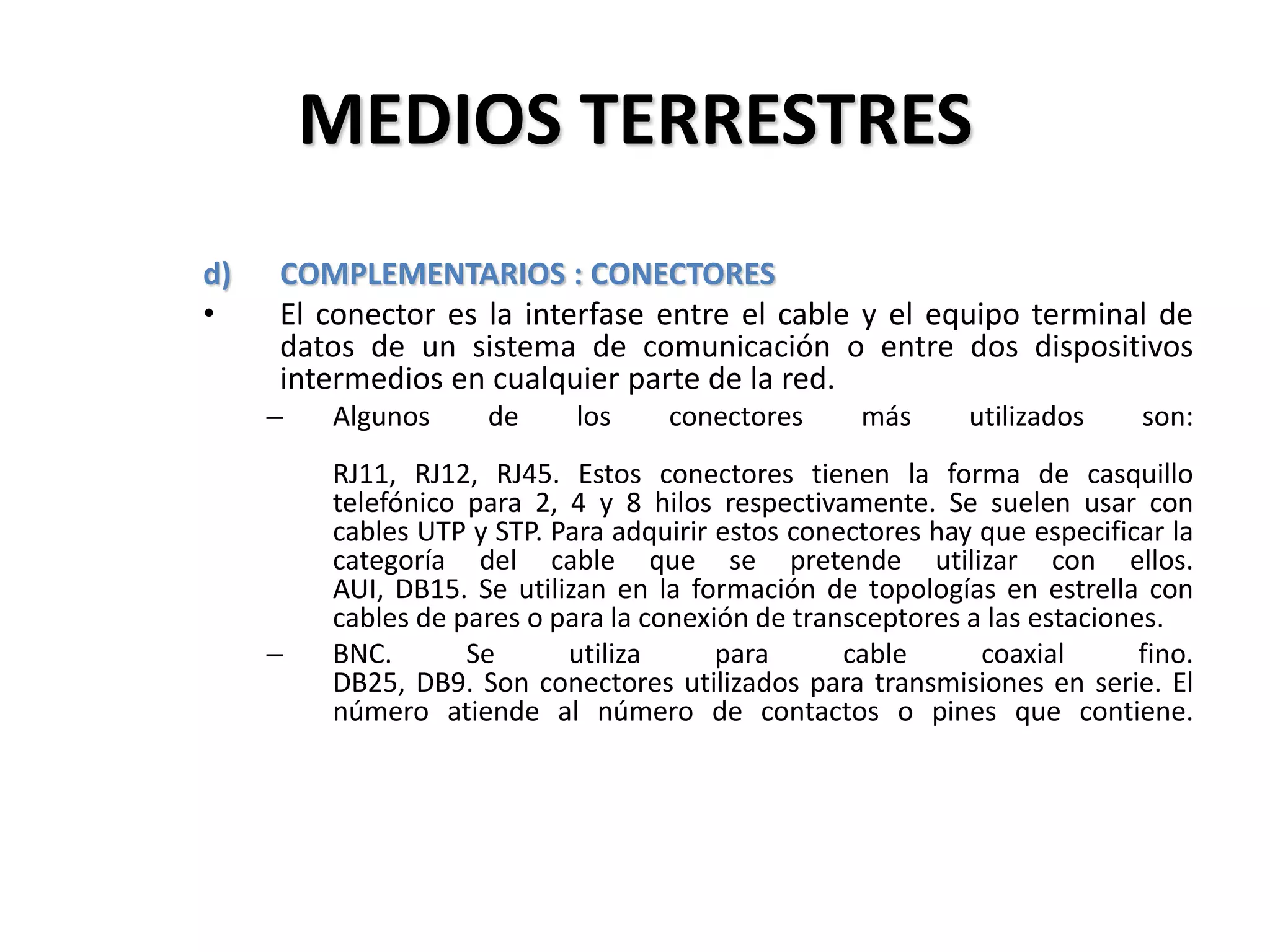 MEDIOS TERRESTRES
d) COMPLEMENTARIOS : CONECTORES
• El conector es la interfase entre el cable y el equipo terminal de
datos de un sistema de comunicación o entre dos dispositivos
intermedios en cualquier parte de la red.
– Algunos de los conectores más utilizados son:
RJ11, RJ12, RJ45. Estos conectores tienen la forma de casquillo
telefónico para 2, 4 y 8 hilos respectivamente. Se suelen usar con
cables UTP y STP. Para adquirir estos conectores hay que especificar la
categoría del cable que se pretende utilizar con ellos.
AUI, DB15. Se utilizan en la formación de topologías en estrella con
cables de pares o para la conexión de transceptores a las estaciones.
– BNC. Se utiliza para cable coaxial fino.
DB25, DB9. Son conectores utilizados para transmisiones en serie. El
número atiende al número de contactos o pines que contiene.
 
