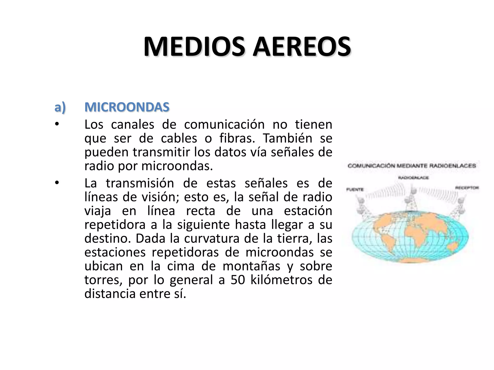 MEDIOS AEREOS
a) MICROONDAS
• Los canales de comunicación no tienen
que ser de cables o fibras. También se
pueden transmitir los datos vía señales de
radio por microondas.
• La transmisión de estas señales es de
líneas de visión; esto es, la señal de radio
viaja en línea recta de una estación
repetidora a la siguiente hasta llegar a su
destino. Dada la curvatura de la tierra, las
estaciones repetidoras de microondas se
ubican en la cima de montañas y sobre
torres, por lo general a 50 kilómetros de
distancia entre sí.
 