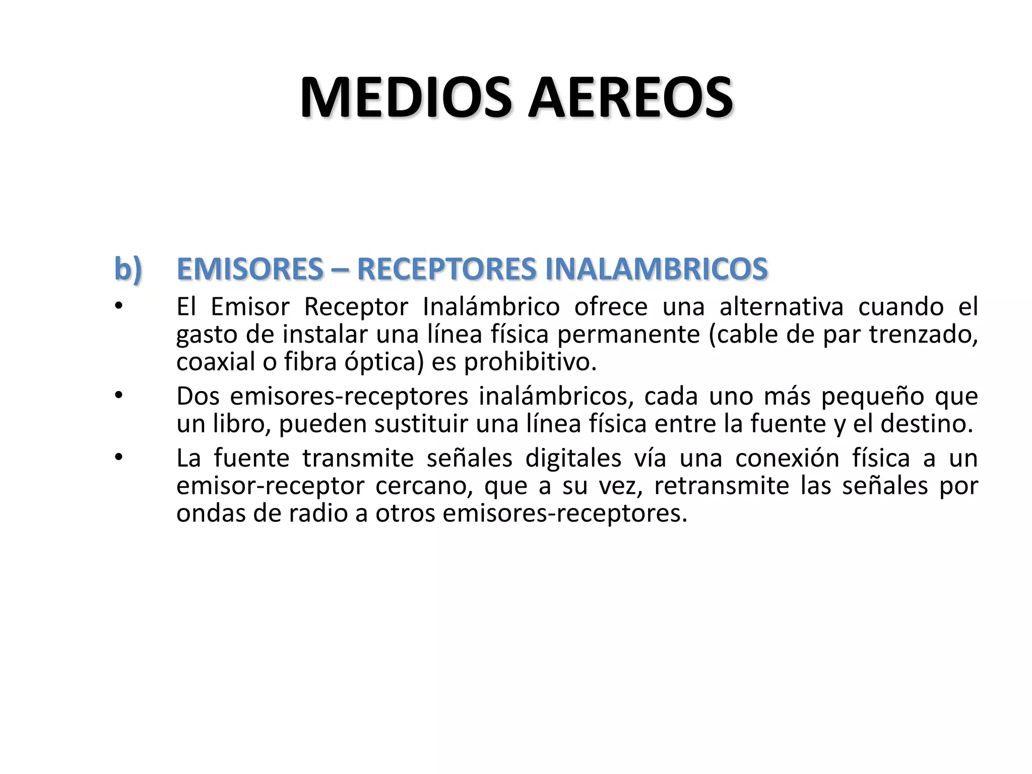 MEDIOS AEREOS
b) EMISORES – RECEPTORES INALAMBRICOS
• El Emisor Receptor Inalámbrico ofrece una alternativa cuando el
gasto de instalar una línea física permanente (cable de par trenzado,
coaxial o fibra óptica) es prohibitivo.
• Dos emisores-receptores inalámbricos, cada uno más pequeño que
un libro, pueden sustituir una línea física entre la fuente y el destino.
• La fuente transmite señales digitales vía una conexión física a un
emisor-receptor cercano, que a su vez, retransmite las señales por
ondas de radio a otros emisores-receptores.
 