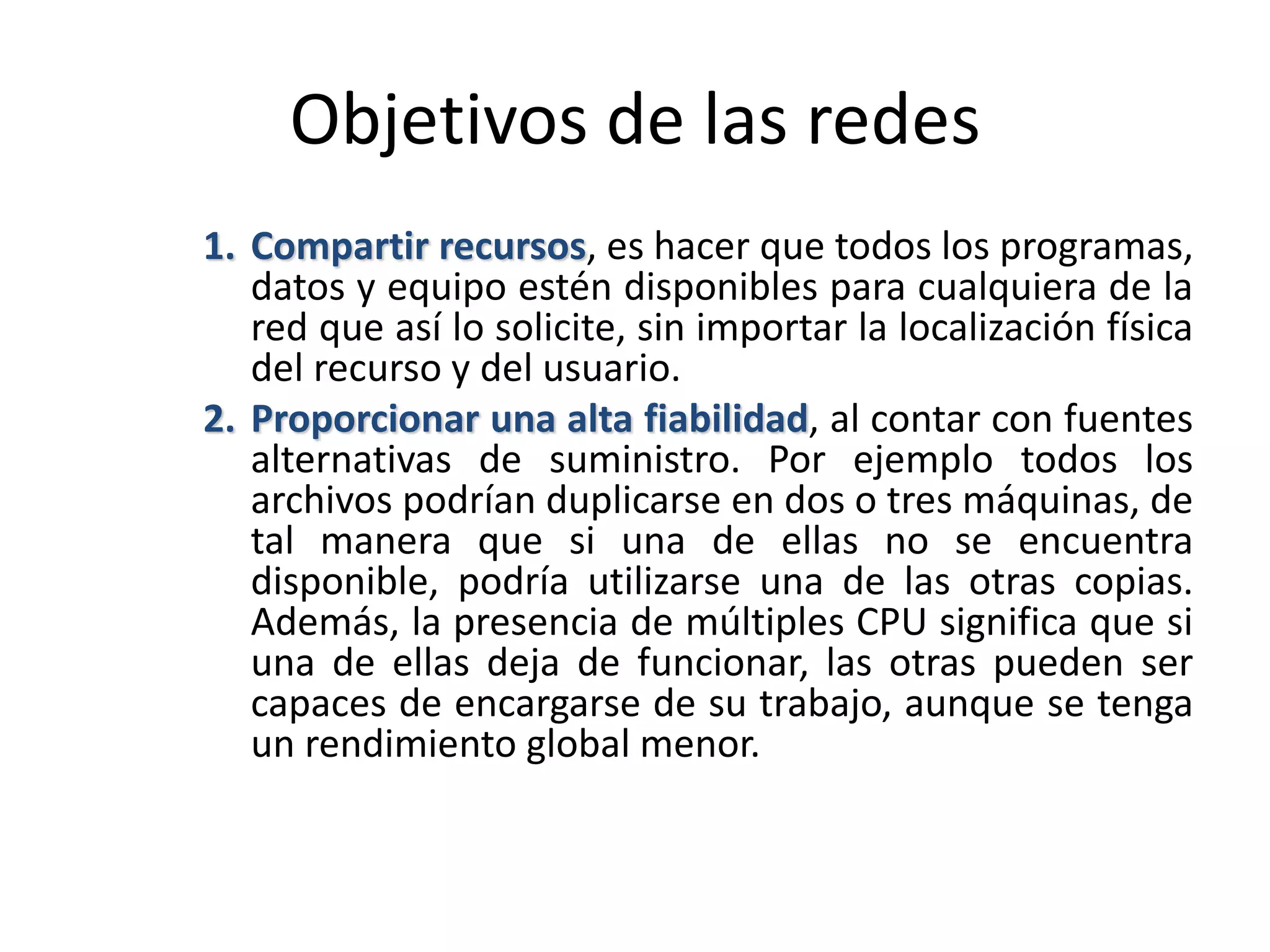Objetivos de las redes
1. Compartir recursos, es hacer que todos los programas,
datos y equipo estén disponibles para cualquiera de la
red que así lo solicite, sin importar la localización física
del recurso y del usuario.
2. Proporcionar una alta fiabilidad, al contar con fuentes
alternativas de suministro. Por ejemplo todos los
archivos podrían duplicarse en dos o tres máquinas, de
tal manera que si una de ellas no se encuentra
disponible, podría utilizarse una de las otras copias.
Además, la presencia de múltiples CPU significa que si
una de ellas deja de funcionar, las otras pueden ser
capaces de encargarse de su trabajo, aunque se tenga
un rendimiento global menor.
 