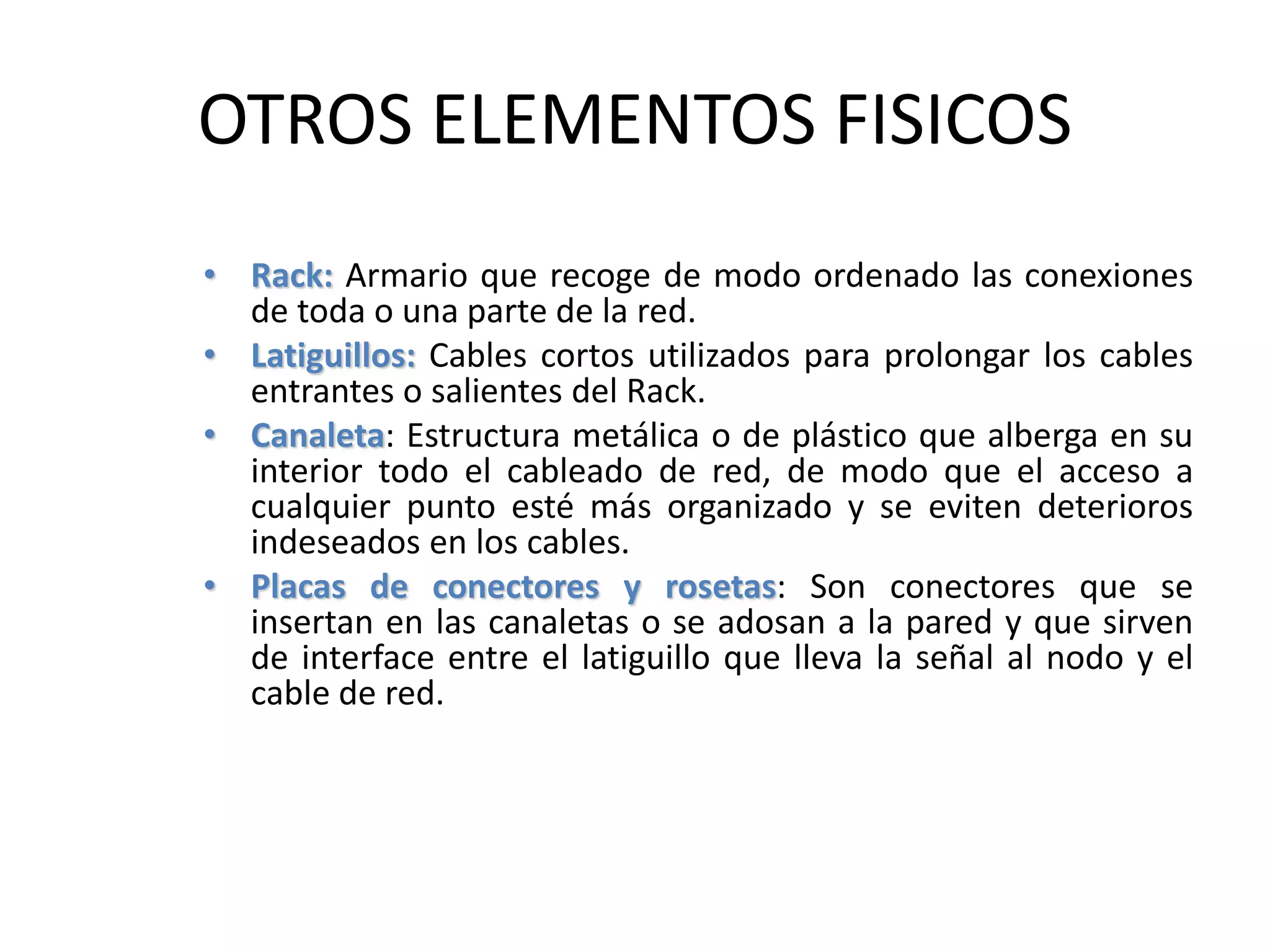 OTROS ELEMENTOS FISICOS
• Rack: Armario que recoge de modo ordenado las conexiones
de toda o una parte de la red.
• Latiguillos: Cables cortos utilizados para prolongar los cables
entrantes o salientes del Rack.
• Canaleta: Estructura metálica o de plástico que alberga en su
interior todo el cableado de red, de modo que el acceso a
cualquier punto esté más organizado y se eviten deterioros
indeseados en los cables.
• Placas de conectores y rosetas: Son conectores que se
insertan en las canaletas o se adosan a la pared y que sirven
de interface entre el latiguillo que lleva la señal al nodo y el
cable de red.
 
