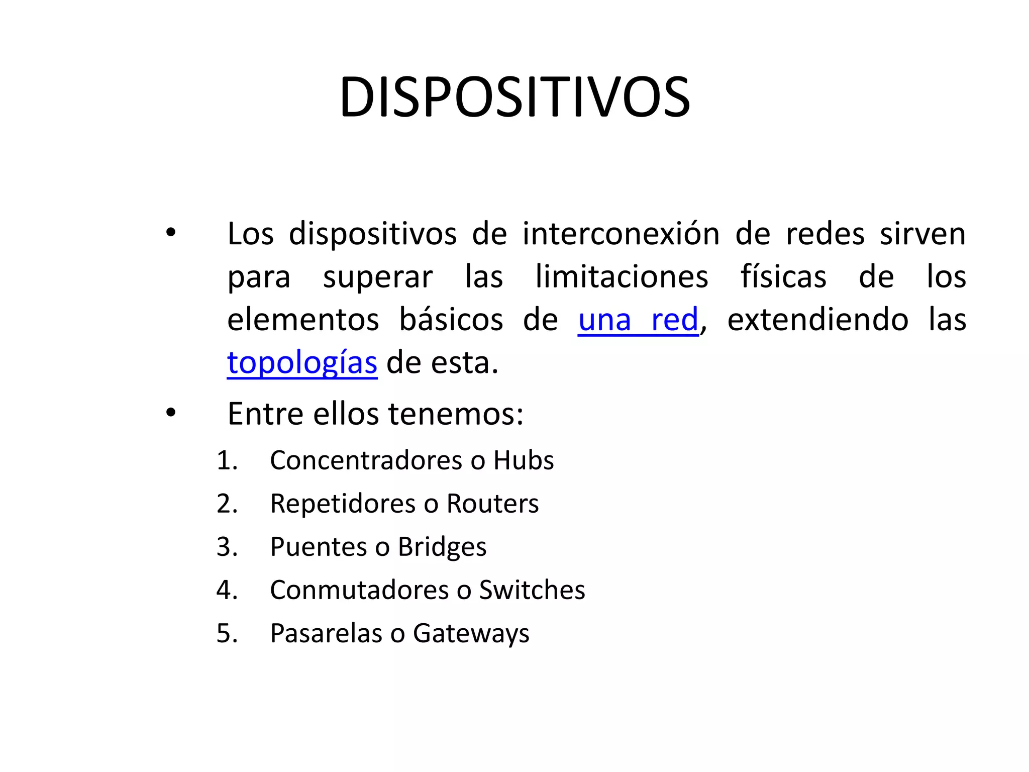 DISPOSITIVOS
• Los dispositivos de interconexión de redes sirven
para superar las limitaciones físicas de los
elementos básicos de una red, extendiendo las
topologías de esta.
• Entre ellos tenemos:
1. Concentradores o Hubs
2. Repetidores o Routers
3. Puentes o Bridges
4. Conmutadores o Switches
5. Pasarelas o Gateways
 