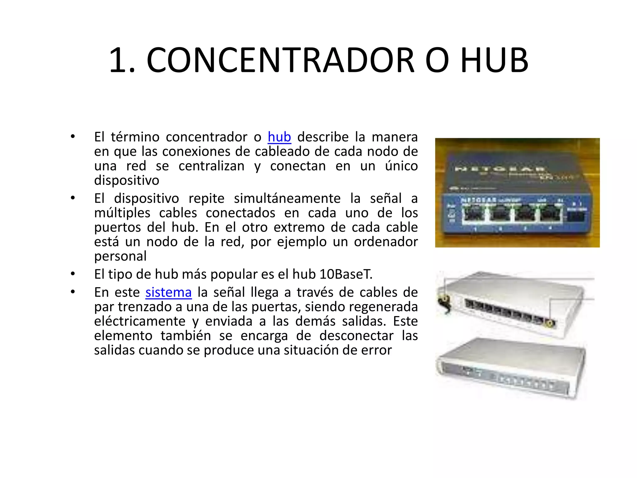 1. CONCENTRADOR O HUB
• El término concentrador o hub describe la manera
en que las conexiones de cableado de cada nodo de
una red se centralizan y conectan en un único
dispositivo
• El dispositivo repite simultáneamente la señal a
múltiples cables conectados en cada uno de los
puertos del hub. En el otro extremo de cada cable
está un nodo de la red, por ejemplo un ordenador
personal
• El tipo de hub más popular es el hub 10BaseT.
• En este sistema la señal llega a través de cables de
par trenzado a una de las puertas, siendo regenerada
eléctricamente y enviada a las demás salidas. Este
elemento también se encarga de desconectar las
salidas cuando se produce una situación de error
 