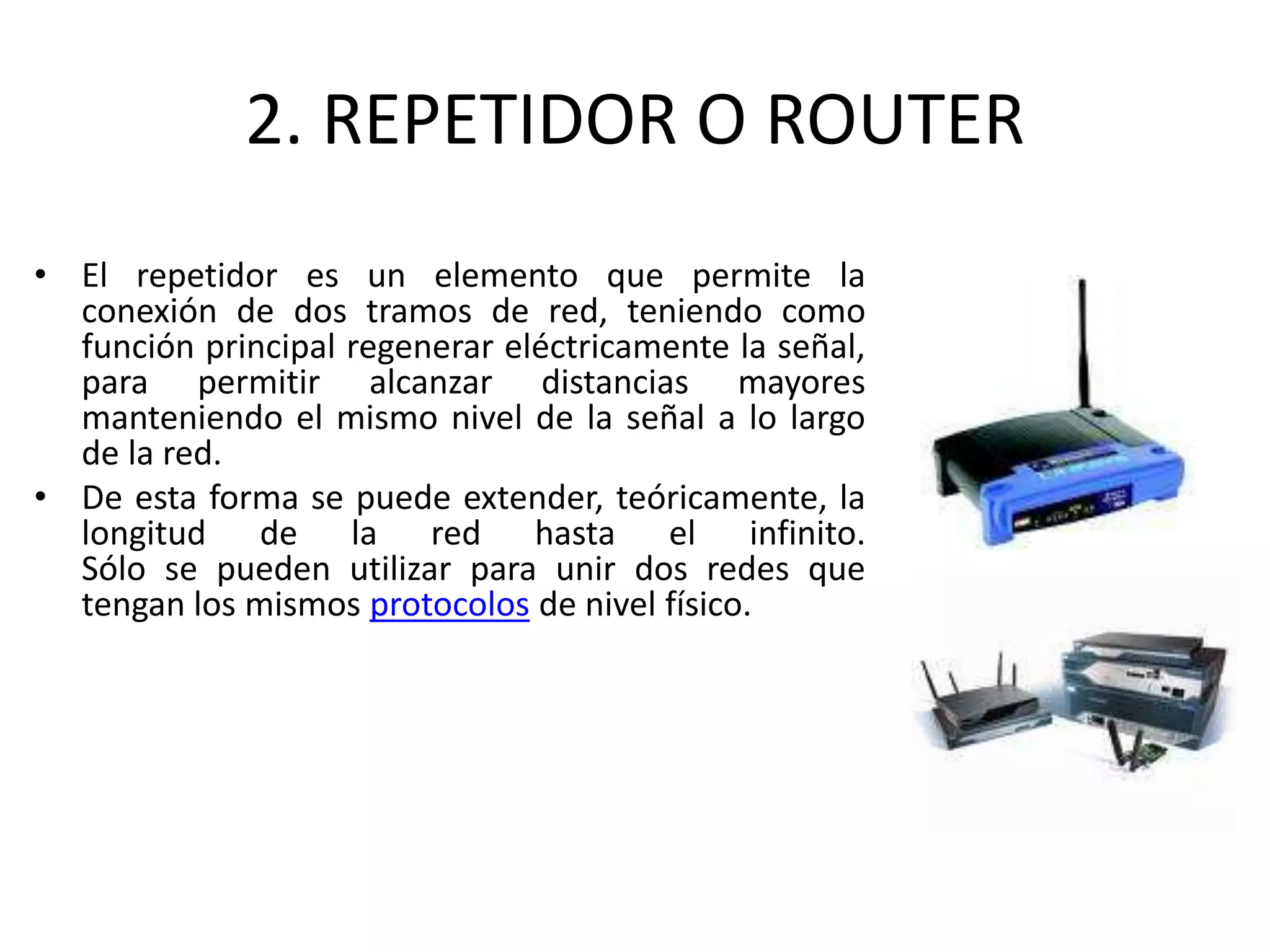 2. REPETIDOR O ROUTER
• El repetidor es un elemento que permite la
conexión de dos tramos de red, teniendo como
función principal regenerar eléctricamente la señal,
para permitir alcanzar distancias mayores
manteniendo el mismo nivel de la señal a lo largo
de la red.
• De esta forma se puede extender, teóricamente, la
longitud de la red hasta el infinito.
Sólo se pueden utilizar para unir dos redes que
tengan los mismos protocolos de nivel físico.
 