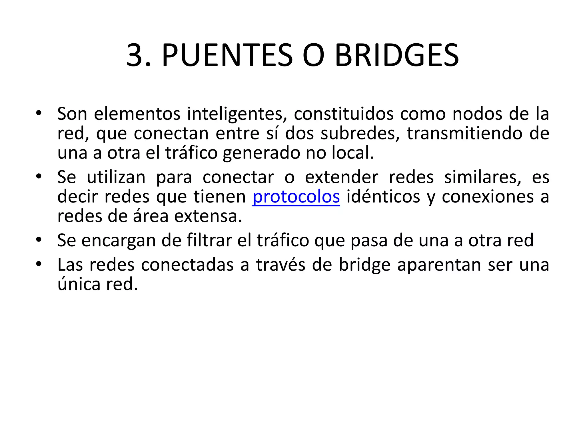3. PUENTES O BRIDGES
• Son elementos inteligentes, constituidos como nodos de la
red, que conectan entre sí dos subredes, transmitiendo de
una a otra el tráfico generado no local.
• Se utilizan para conectar o extender redes similares, es
decir redes que tienen protocolos idénticos y conexiones a
redes de área extensa.
• Se encargan de filtrar el tráfico que pasa de una a otra red
• Las redes conectadas a través de bridge aparentan ser una
única red.
 