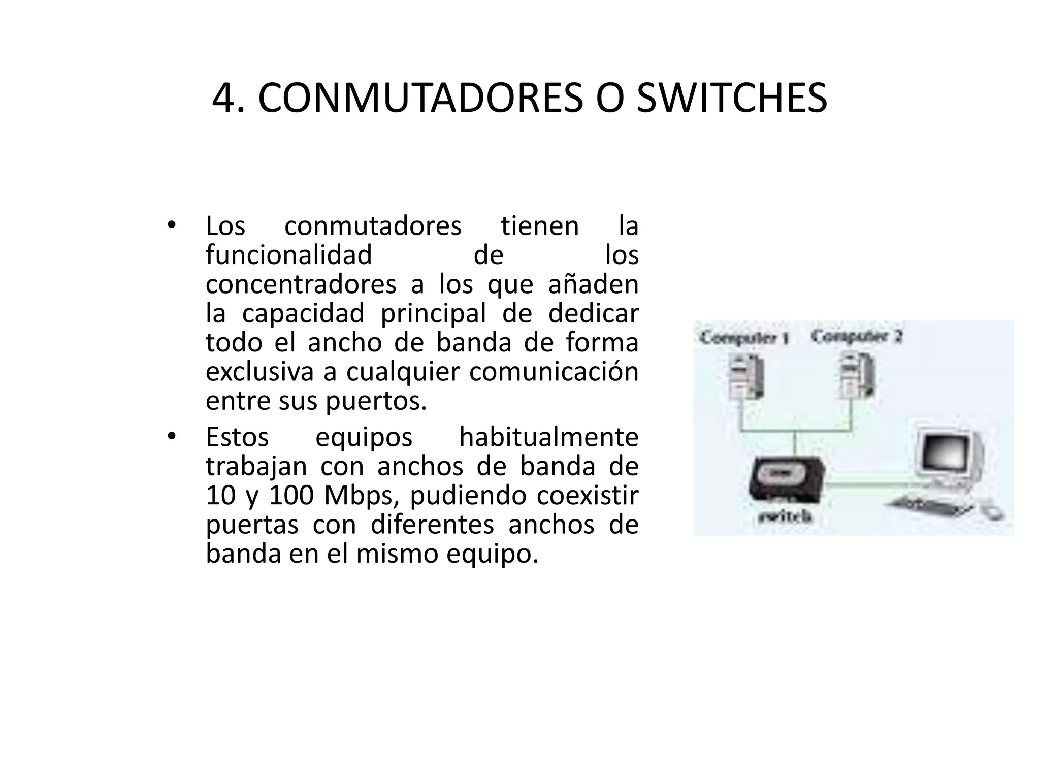 4. CONMUTADORES O SWITCHES
• Los conmutadores tienen la
funcionalidad de los
concentradores a los que añaden
la capacidad principal de dedicar
todo el ancho de banda de forma
exclusiva a cualquier comunicación
entre sus puertos.
• Estos equipos habitualmente
trabajan con anchos de banda de
10 y 100 Mbps, pudiendo coexistir
puertas con diferentes anchos de
banda en el mismo equipo.
 