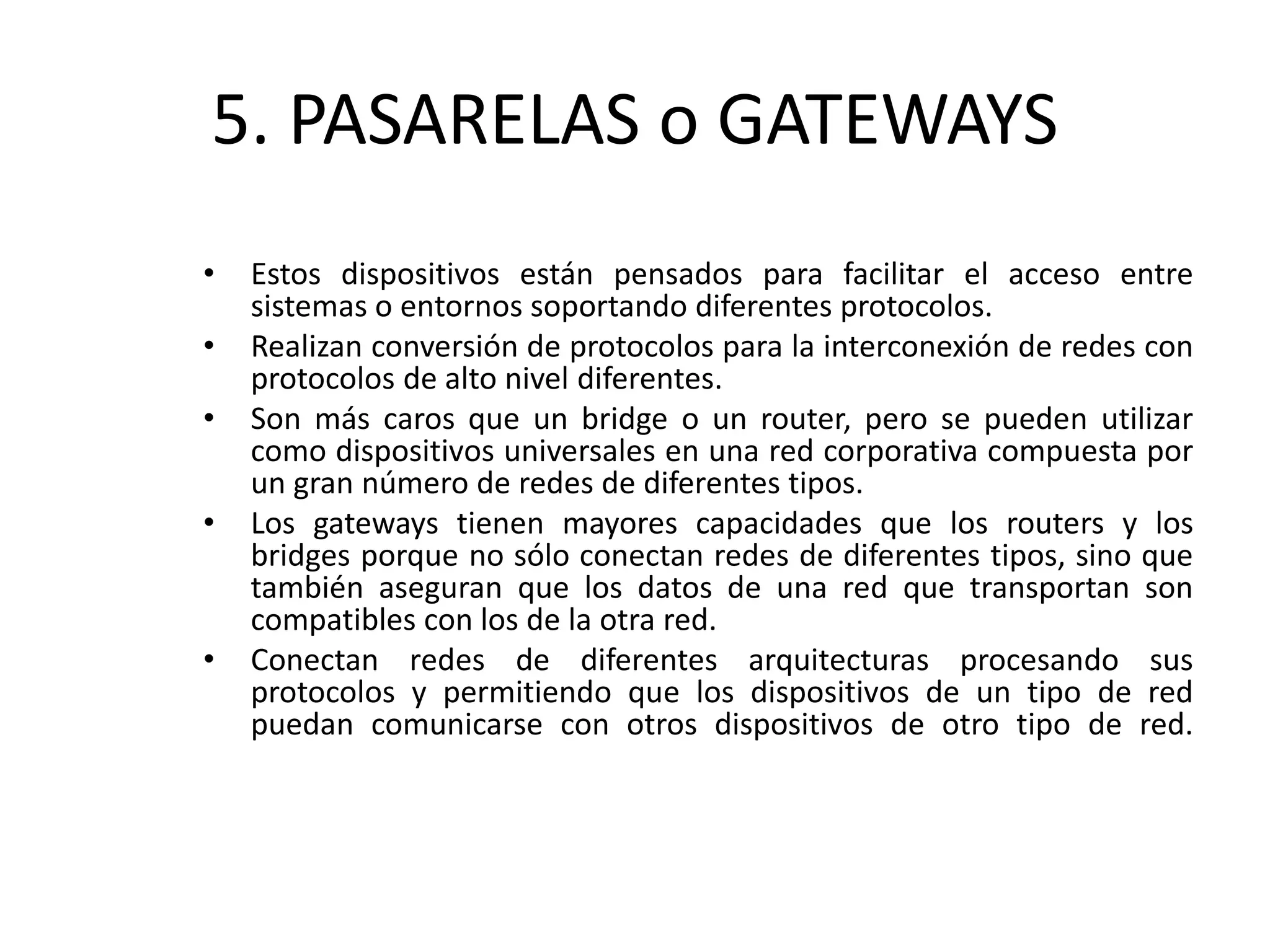 5. PASARELAS o GATEWAYS
• Estos dispositivos están pensados para facilitar el acceso entre
sistemas o entornos soportando diferentes protocolos.
• Realizan conversión de protocolos para la interconexión de redes con
protocolos de alto nivel diferentes.
• Son más caros que un bridge o un router, pero se pueden utilizar
como dispositivos universales en una red corporativa compuesta por
un gran número de redes de diferentes tipos.
• Los gateways tienen mayores capacidades que los routers y los
bridges porque no sólo conectan redes de diferentes tipos, sino que
también aseguran que los datos de una red que transportan son
compatibles con los de la otra red.
• Conectan redes de diferentes arquitecturas procesando sus
protocolos y permitiendo que los dispositivos de un tipo de red
puedan comunicarse con otros dispositivos de otro tipo de red.
 