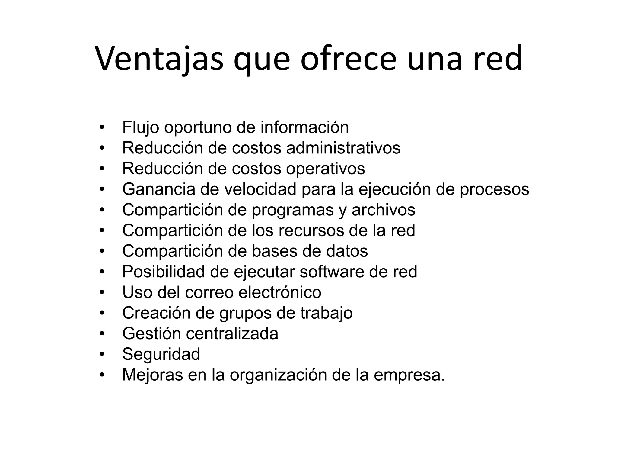 Ventajas que ofrece una red
• Flujo oportuno de información
• Reducción de costos administrativos
• Reducción de costos operativos
• Ganancia de velocidad para la ejecución de procesos
• Compartición de programas y archivos
• Compartición de los recursos de la red
• Compartición de bases de datos
• Posibilidad de ejecutar software de red
• Uso del correo electrónico
• Creación de grupos de trabajo
• Gestión centralizada
• Seguridad
• Mejoras en la organización de la empresa.
 