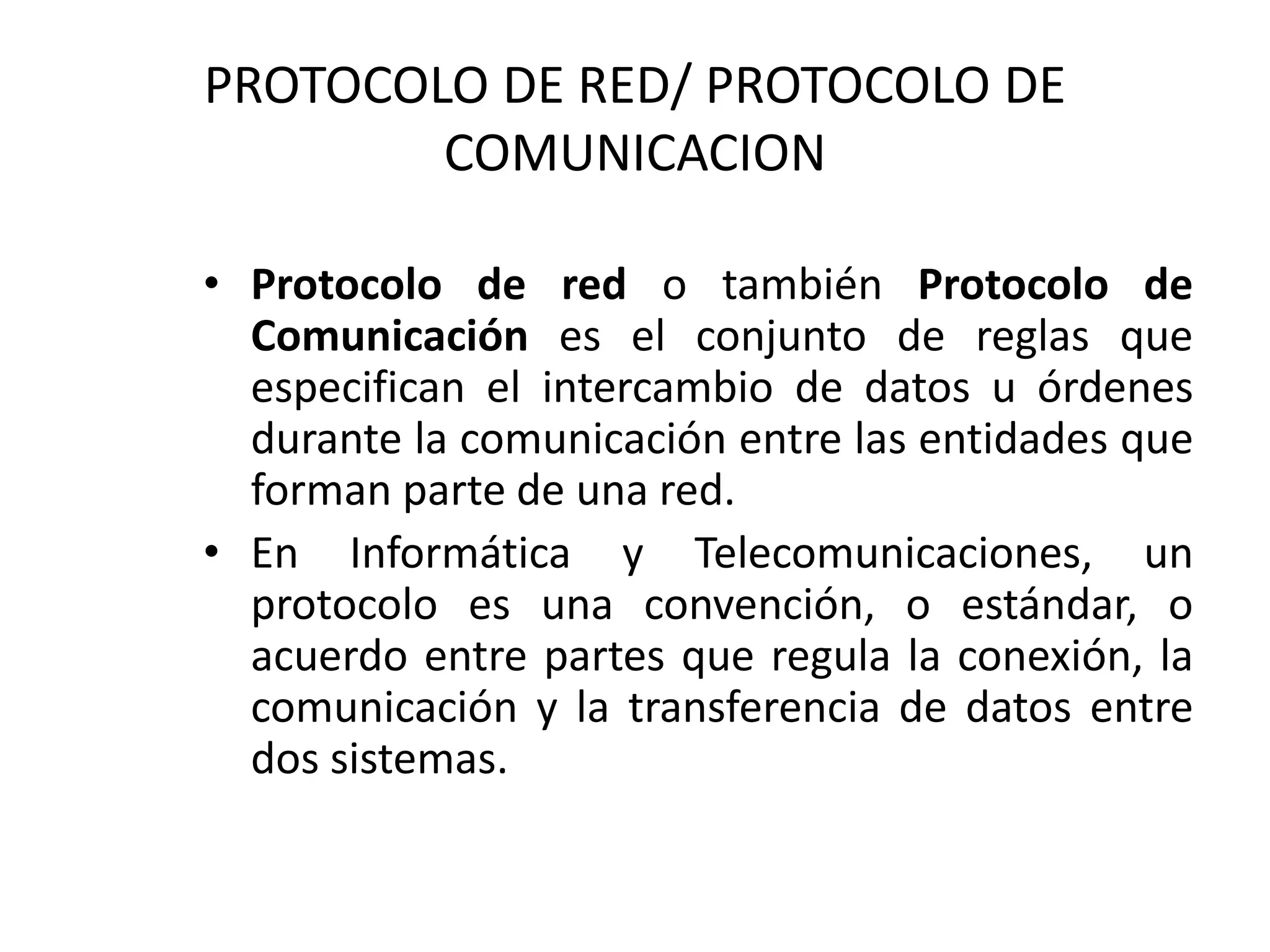 PROTOCOLO DE RED/ PROTOCOLO DE
COMUNICACION
• Protocolo de red o también Protocolo de
Comunicación es el conjunto de reglas que
especifican el intercambio de datos u órdenes
durante la comunicación entre las entidades que
forman parte de una red.
• En Informática y Telecomunicaciones, un
protocolo es una convención, o estándar, o
acuerdo entre partes que regula la conexión, la
comunicación y la transferencia de datos entre
dos sistemas.
 