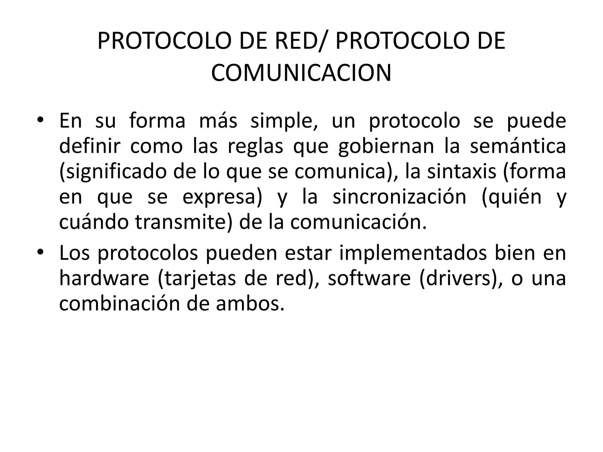 PROTOCOLO DE RED/ PROTOCOLO DE
COMUNICACION
• En su forma más simple, un protocolo se puede
definir como las reglas que gobiernan la semántica
(significado de lo que se comunica), la sintaxis (forma
en que se expresa) y la sincronización (quién y
cuándo transmite) de la comunicación.
• Los protocolos pueden estar implementados bien en
hardware (tarjetas de red), software (drivers), o una
combinación de ambos.
 
