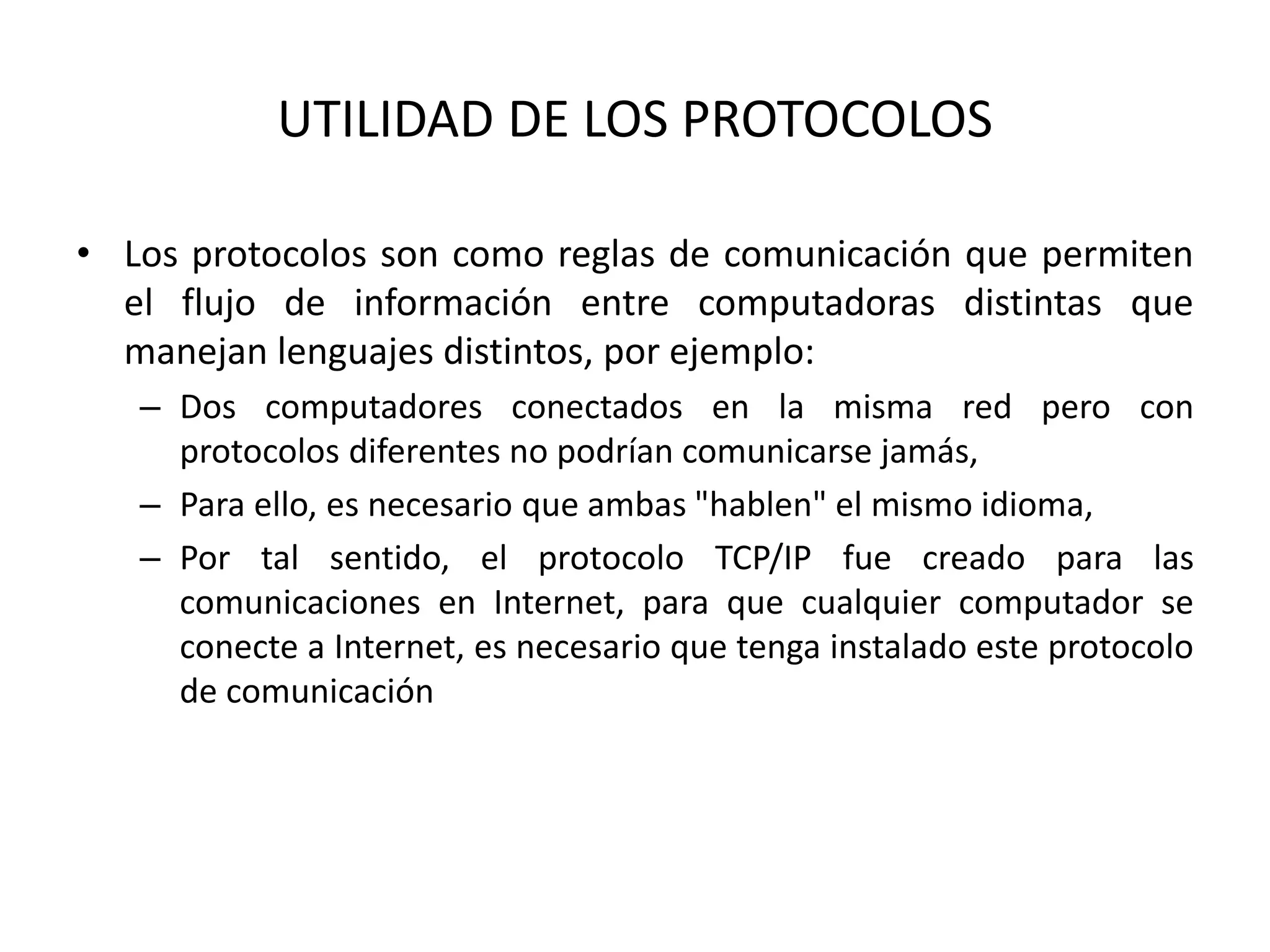 UTILIDAD DE LOS PROTOCOLOS
• Los protocolos son como reglas de comunicación que permiten
el flujo de información entre computadoras distintas que
manejan lenguajes distintos, por ejemplo:
– Dos computadores conectados en la misma red pero con
protocolos diferentes no podrían comunicarse jamás,
– Para ello, es necesario que ambas "hablen" el mismo idioma,
– Por tal sentido, el protocolo TCP/IP fue creado para las
comunicaciones en Internet, para que cualquier computador se
conecte a Internet, es necesario que tenga instalado este protocolo
de comunicación
 