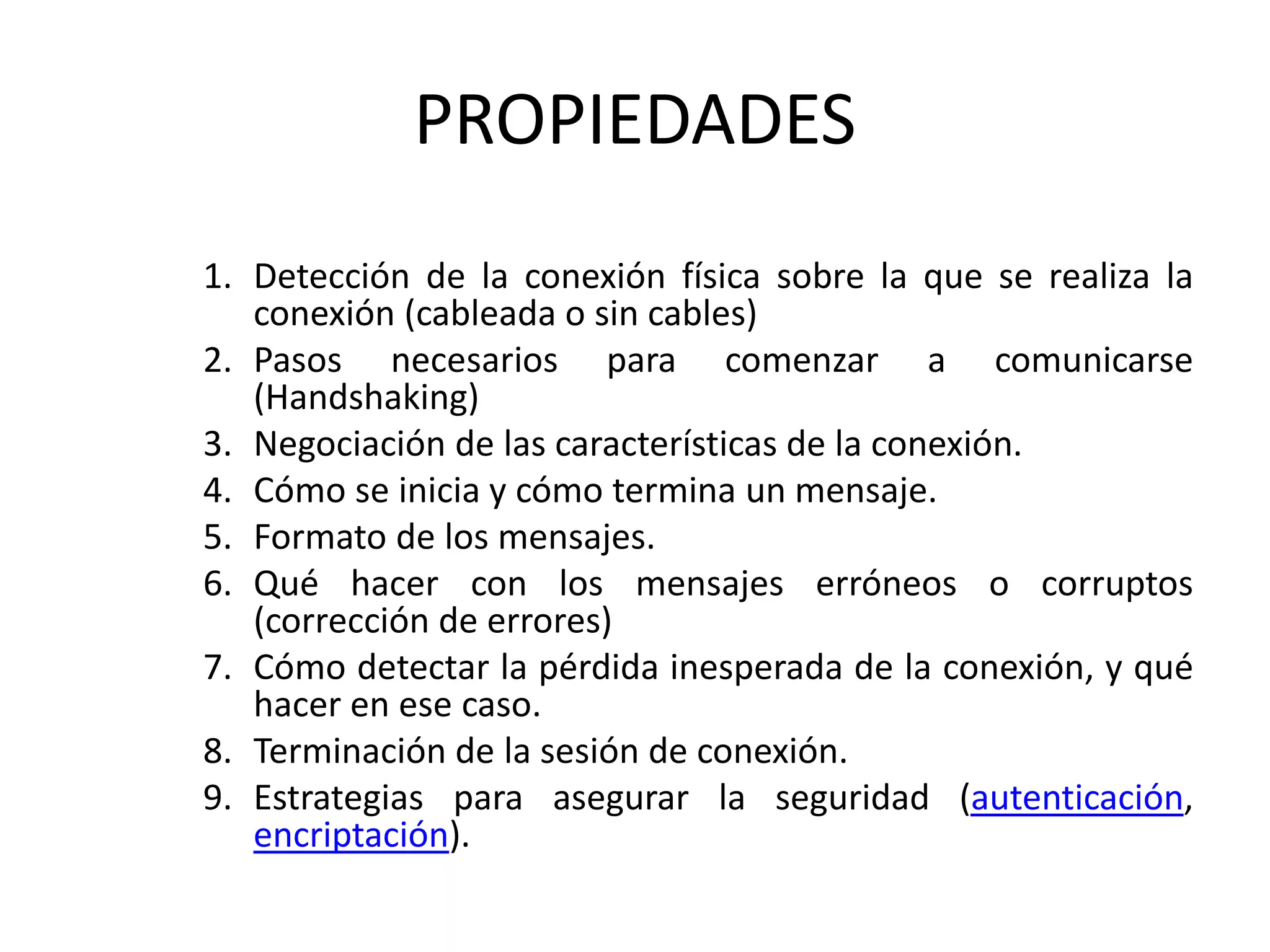 PROPIEDADES
1. Detección de la conexión física sobre la que se realiza la
conexión (cableada o sin cables)
2. Pasos necesarios para comenzar a comunicarse
(Handshaking)
3. Negociación de las características de la conexión.
4. Cómo se inicia y cómo termina un mensaje.
5. Formato de los mensajes.
6. Qué hacer con los mensajes erróneos o corruptos
(corrección de errores)
7. Cómo detectar la pérdida inesperada de la conexión, y qué
hacer en ese caso.
8. Terminación de la sesión de conexión.
9. Estrategias para asegurar la seguridad (autenticación,
encriptación).
 