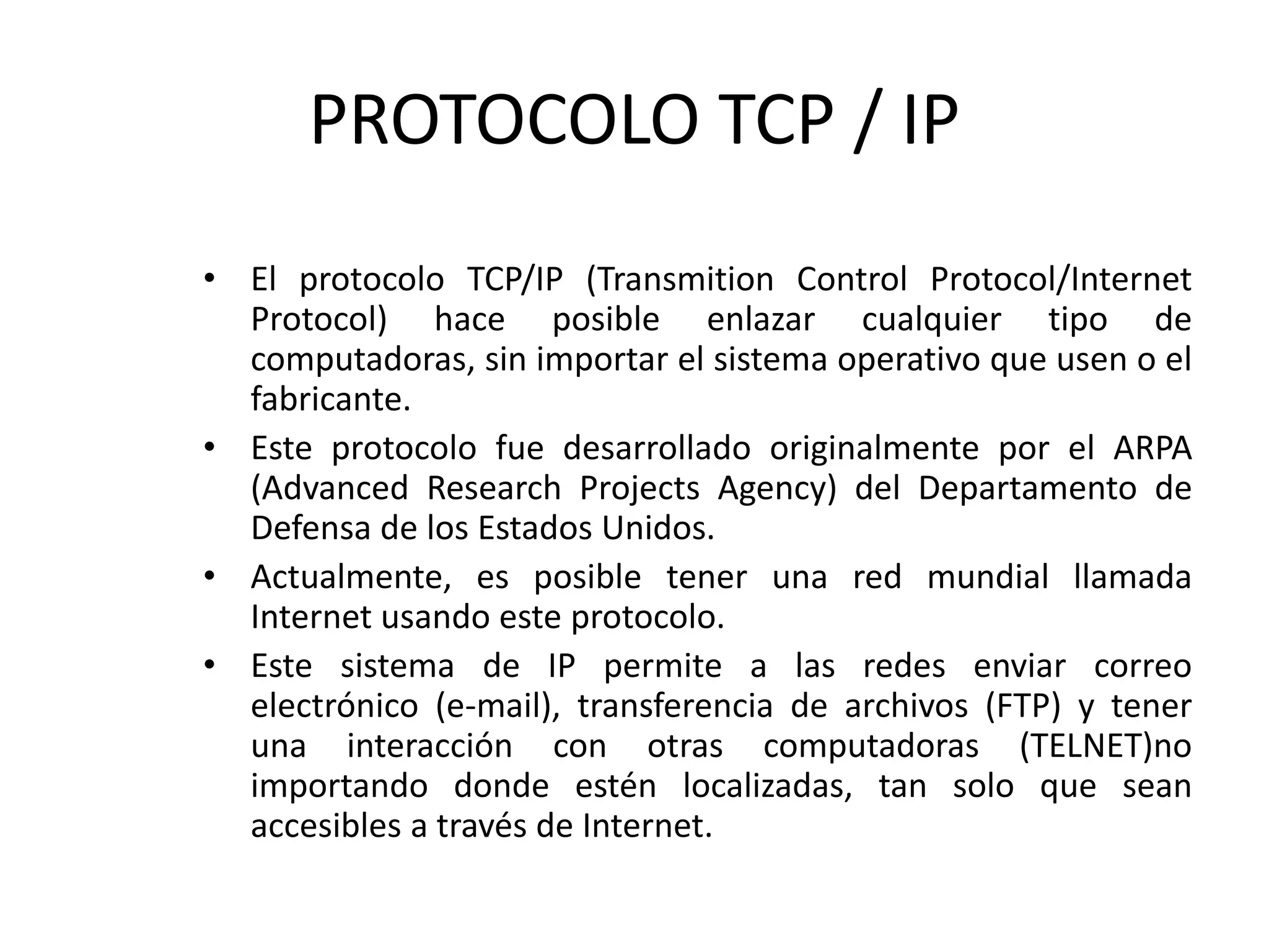 PROTOCOLO TCP / IP
• El protocolo TCP/IP (Transmition Control Protocol/Internet
Protocol) hace posible enlazar cualquier tipo de
computadoras, sin importar el sistema operativo que usen o el
fabricante.
• Este protocolo fue desarrollado originalmente por el ARPA
(Advanced Research Projects Agency) del Departamento de
Defensa de los Estados Unidos.
• Actualmente, es posible tener una red mundial llamada
Internet usando este protocolo.
• Este sistema de IP permite a las redes enviar correo
electrónico (e-mail), transferencia de archivos (FTP) y tener
una interacción con otras computadoras (TELNET)no
importando donde estén localizadas, tan solo que sean
accesibles a través de Internet.
 