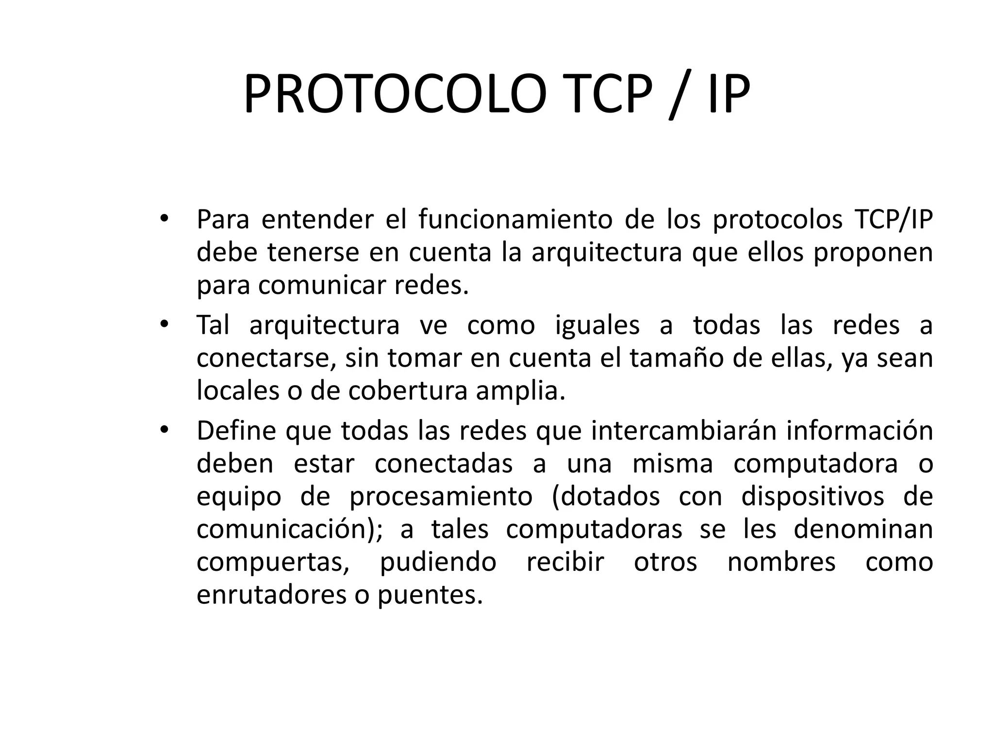 PROTOCOLO TCP / IP
• Para entender el funcionamiento de los protocolos TCP/IP
debe tenerse en cuenta la arquitectura que ellos proponen
para comunicar redes.
• Tal arquitectura ve como iguales a todas las redes a
conectarse, sin tomar en cuenta el tamaño de ellas, ya sean
locales o de cobertura amplia.
• Define que todas las redes que intercambiarán información
deben estar conectadas a una misma computadora o
equipo de procesamiento (dotados con dispositivos de
comunicación); a tales computadoras se les denominan
compuertas, pudiendo recibir otros nombres como
enrutadores o puentes.
 