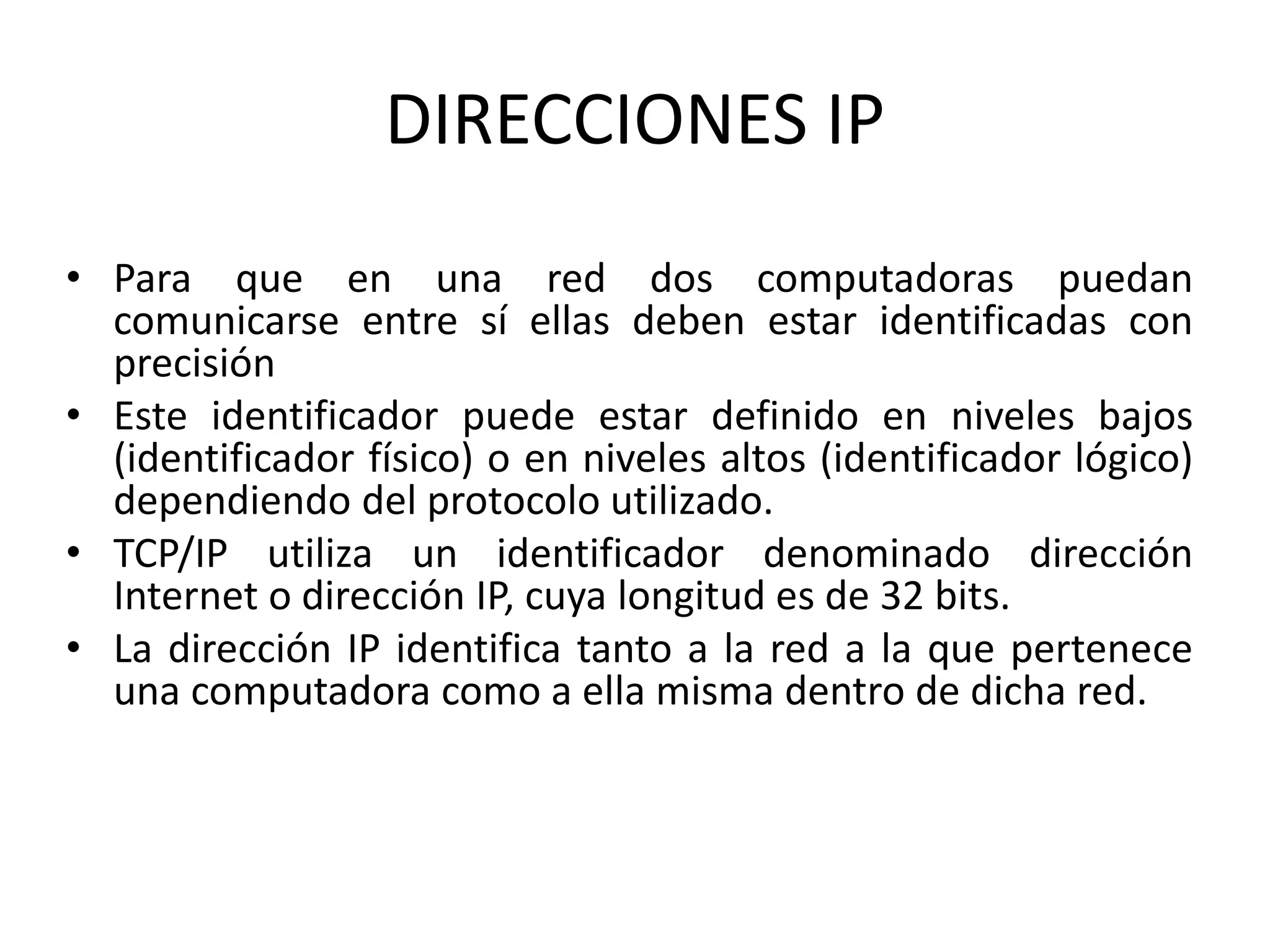 DIRECCIONES IP
• Para que en una red dos computadoras puedan
comunicarse entre sí ellas deben estar identificadas con
precisión
• Este identificador puede estar definido en niveles bajos
(identificador físico) o en niveles altos (identificador lógico)
dependiendo del protocolo utilizado.
• TCP/IP utiliza un identificador denominado dirección
Internet o dirección IP, cuya longitud es de 32 bits.
• La dirección IP identifica tanto a la red a la que pertenece
una computadora como a ella misma dentro de dicha red.
 