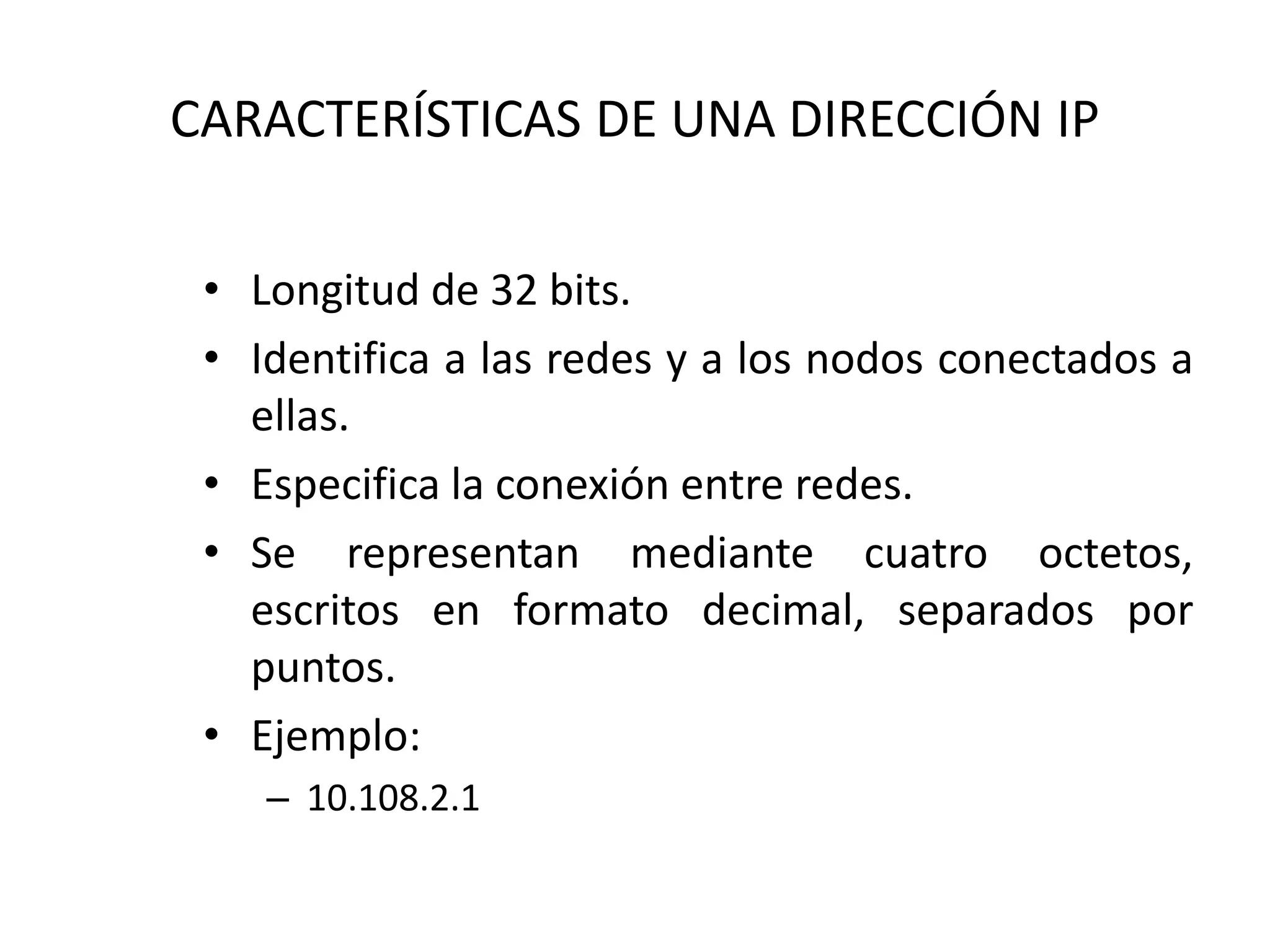 CARACTERÍSTICAS DE UNA DIRECCIÓN IP
• Longitud de 32 bits.
• Identifica a las redes y a los nodos conectados a
ellas.
• Especifica la conexión entre redes.
• Se representan mediante cuatro octetos,
escritos en formato decimal, separados por
puntos.
• Ejemplo:
– 10.108.2.1
 