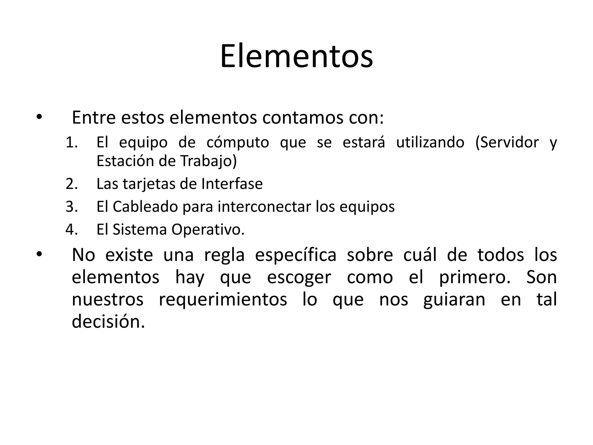 Elementos
• Entre estos elementos contamos con:
1. El equipo de cómputo que se estará utilizando (Servidor y
Estación de Trabajo)
2. Las tarjetas de Interfase
3. El Cableado para interconectar los equipos
4. El Sistema Operativo.
• No existe una regla específica sobre cuál de todos los
elementos hay que escoger como el primero. Son
nuestros requerimientos lo que nos guiaran en tal
decisión.
 