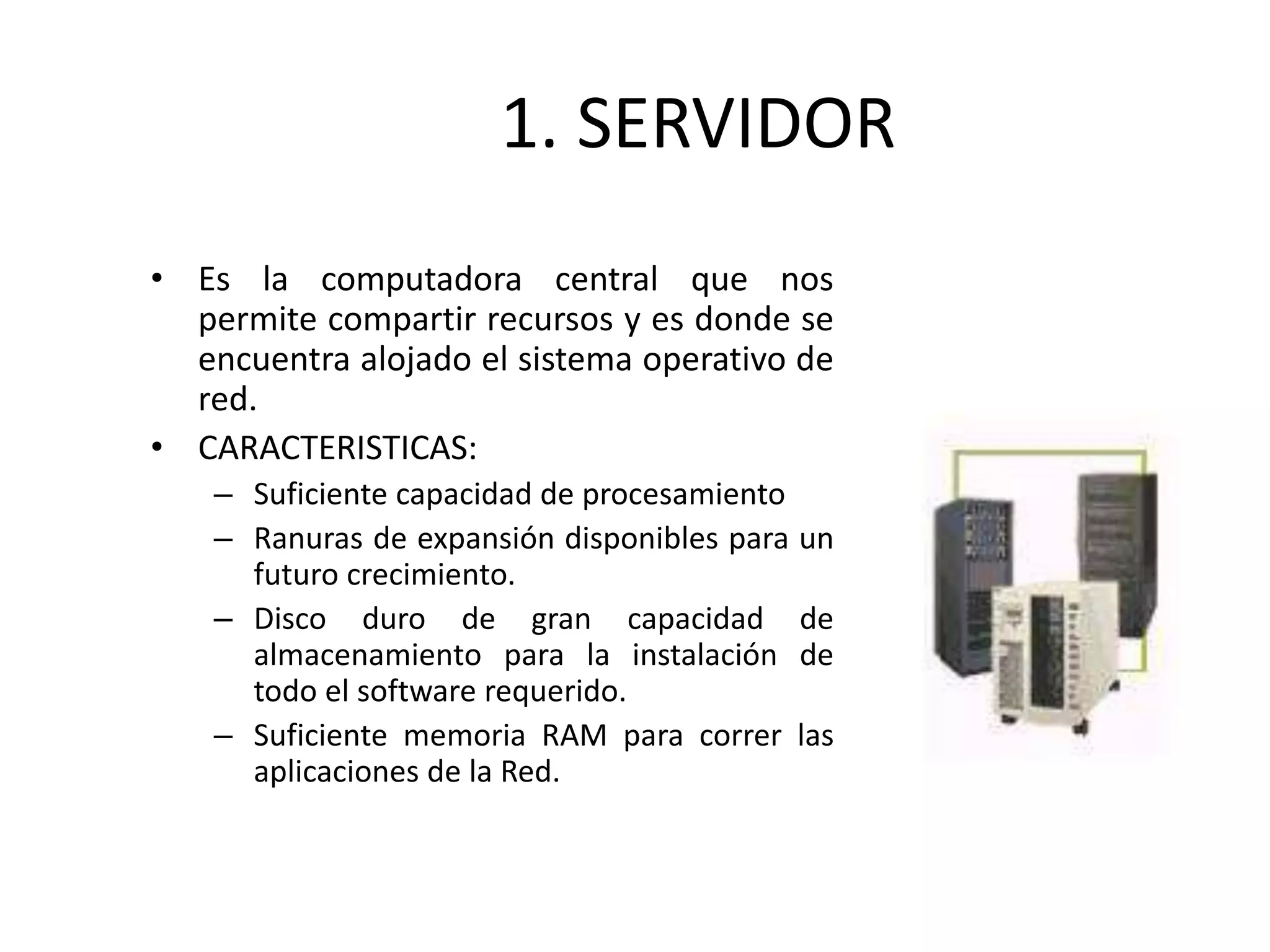 1. SERVIDOR
• Es la computadora central que nos
permite compartir recursos y es donde se
encuentra alojado el sistema operativo de
red.
• CARACTERISTICAS:
– Suficiente capacidad de procesamiento
– Ranuras de expansión disponibles para un
futuro crecimiento.
– Disco duro de gran capacidad de
almacenamiento para la instalación de
todo el software requerido.
– Suficiente memoria RAM para correr las
aplicaciones de la Red.
 