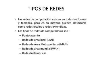 TIPOS DE REDES
• Las redes de computación existen en todas las formas
y tamaños, pero en su mayoría pueden clasificarse
como redes locales o redes extendidas.
• Los tipos de redes de computadoras son :
– Punto a punto
– Redes de área local (LAN),
– Redes de Área Metropolitana (MAN)
– Redes de área mundial (WAN)
– Redes Inalámbricas
 