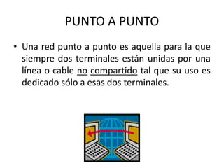 PUNTO A PUNTO
• Una red punto a punto es aquella para la que
siempre dos terminales están unidas por una
línea o cable no compartido tal que su uso es
dedicado sólo a esas dos terminales.
 