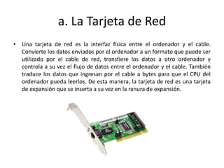 a. La Tarjeta de Red
• Una tarjeta de red es la interfaz física entre el ordenador y el cable.
Convierte los datos enviados por el ordenador a un formato que puede ser
utilizado por el cable de red, transfiere los datos a otro ordenador y
controla a su vez el flujo de datos entre el ordenador y el cable. También
traduce los datos que ingresan por el cable a bytes para que el CPU del
ordenador pueda leerlos. De esta manera, la tarjeta de red es una tarjeta
de expansión que se inserta a su vez en la ranura de expansión.
 