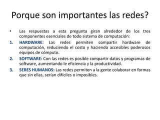 Porque son importantes las redes?
• Las respuestas a esta pregunta giran alrededor de los tres
componentes esenciales de todo sistema de computación:
1. HARDWARE: Las redes permiten compartir hardware de
computación, reduciendo el costo y haciendo accesibles poderosos
equipos de cómputo.
2. SOFTWARE: Con las redes es posible compartir datos y programas de
software, aumentando le eficiencia y la productividad.
3. SERES HUMANOS: Las redes permiten a la gente colaborar en formas
que sin ellas, serían difíciles o imposibles.
 