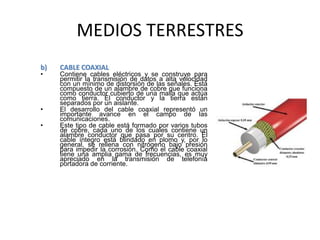 MEDIOS TERRESTRES
b) CABLE COAXIAL
• Contiene cables eléctricos y se construye para
permitir la transmisión de datos a alta velocidad
con un mínimo de distorsión de las señales. Está
compuesto de un alambre de cobre que funciona
como conductor cubierto de una malla que actúa
como tierra. El conductor y la tierra están
separados por un aislante.
• El desarrollo del cable coaxial representó un
importante avance en el campo de las
comunicaciones.
• Este tipo de cable está formado por varios tubos
de cobre, cada uno de los cuales contiene un
alambre conductor que pasa por su centro. El
cable íntegro está blindado en plomo y, por lo
general, se rellena con nitrógeno bajo presión
para impedir la corrosión. Como el cable coaxial
tiene una amplia gama de frecuencias, es muy
apreciado en la transmisión de telefonía
portadora de corriente.
 