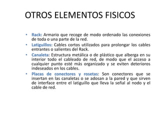 OTROS ELEMENTOS FISICOS
• Rack: Armario que recoge de modo ordenado las conexiones
de toda o una parte de la red.
• Latiguillos: Cables cortos utilizados para prolongar los cables
entrantes o salientes del Rack.
• Canaleta: Estructura metálica o de plástico que alberga en su
interior todo el cableado de red, de modo que el acceso a
cualquier punto esté más organizado y se eviten deterioros
indeseados en los cables.
• Placas de conectores y rosetas: Son conectores que se
insertan en las canaletas o se adosan a la pared y que sirven
de interface entre el latiguillo que lleva la señal al nodo y el
cable de red.
 