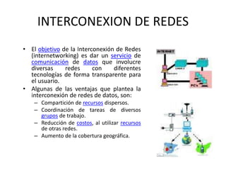 INTERCONEXION DE REDES
• El objetivo de la Interconexión de Redes
(internetworking) es dar un servicio de
comunicación de datos que involucre
diversas redes con diferentes
tecnologías de forma transparente para
el usuario.
• Algunas de las ventajas que plantea la
interconexión de redes de datos, son:
– Compartición de recursos dispersos.
– Coordinación de tareas de diversos
grupos de trabajo.
– Reducción de costos, al utilizar recursos
de otras redes.
– Aumento de la cobertura geográfica.
 