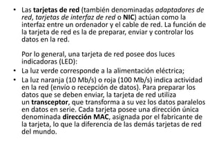 • Las tarjetas de red (también denominadas adaptadores de
red, tarjetas de interfaz de red o NIC) actúan como la
interfaz entre un ordenador y el cable de red. La función de
la tarjeta de red es la de preparar, enviar y controlar los
datos en la red.
Por lo general, una tarjeta de red posee dos luces
indicadoras (LED):
• La luz verde corresponde a la alimentación eléctrica;
• La luz naranja (10 Mb/s) o roja (100 Mb/s) indica actividad
en la red (envío o recepción de datos). Para preparar los
datos que se deben enviar, la tarjeta de red utiliza
un transceptor, que transforma a su vez los datos paralelos
en datos en serie. Cada tarjeta posee una dirección única
denominada dirección MAC, asignada por el fabricante de
la tarjeta, lo que la diferencia de las demás tarjetas de red
del mundo.
 
