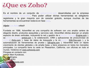 ¿Que es Zoho?
Es el nombre de un conjunto de aplicaciones web desarrolladas por la empresa
estadounidense AdventNet. Para poder utilizar dichas herramientas es obligatorio
registrarse y la gran mayoría son de caracter gratuito, aunque muchas de las
herramientas se encuentran todavía en fase beta.
¿Quien es AdventNet?
Fundada en 1996, AdventNet es una compañía de software con una amplia cartera de
elegante diseño, productos asequibles y servicios web. AdventNet ofertas abarcan un amplio
espectro de áreas verticales, incluyendo la red y gestión de sistemas ( ManageEngine.com ),
seguridad ( SecureCentral.com ), la colaboración, CRM y aplicaciones de productividad de
oficina ( Zoho.com ), base de datos de búsqueda y la migración ( SQLOne.com ), y la
automatización de herramientas de prueba ( QEngine.com ). AdventNet tiene un rápido
crecimiento de clientes globales y de amplia base, y tiene presencia en todos los mercados
principales. La compañía tiene su sede en Pleasanton, California, con oficinas en todo el
mundo. Visítenos en www.zohocorp.com
Póngase en contacto con:
Ashish Mani Kuriakose,
ManageEngine.
925 965 6741
ashish@zohocorp.com
 